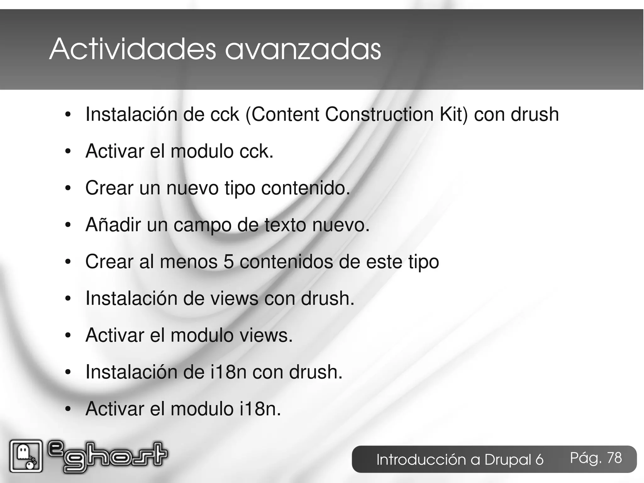 Actividades avanzadas
●   Instalación de cck (Content Construction Kit) con drush
●   Activar el modulo cck.
●   Crear un nuevo tipo contenido.
●   Añadir un campo de texto nuevo.
●   Crear al menos 5 contenidos de este tipo
●   Instalación de views con drush.
●   Activar el modulo views.
●   Instalación de i18n con drush.
●   Activar el modulo i18n.

                                      Introducción a Drupal 6   Pág. 78
 