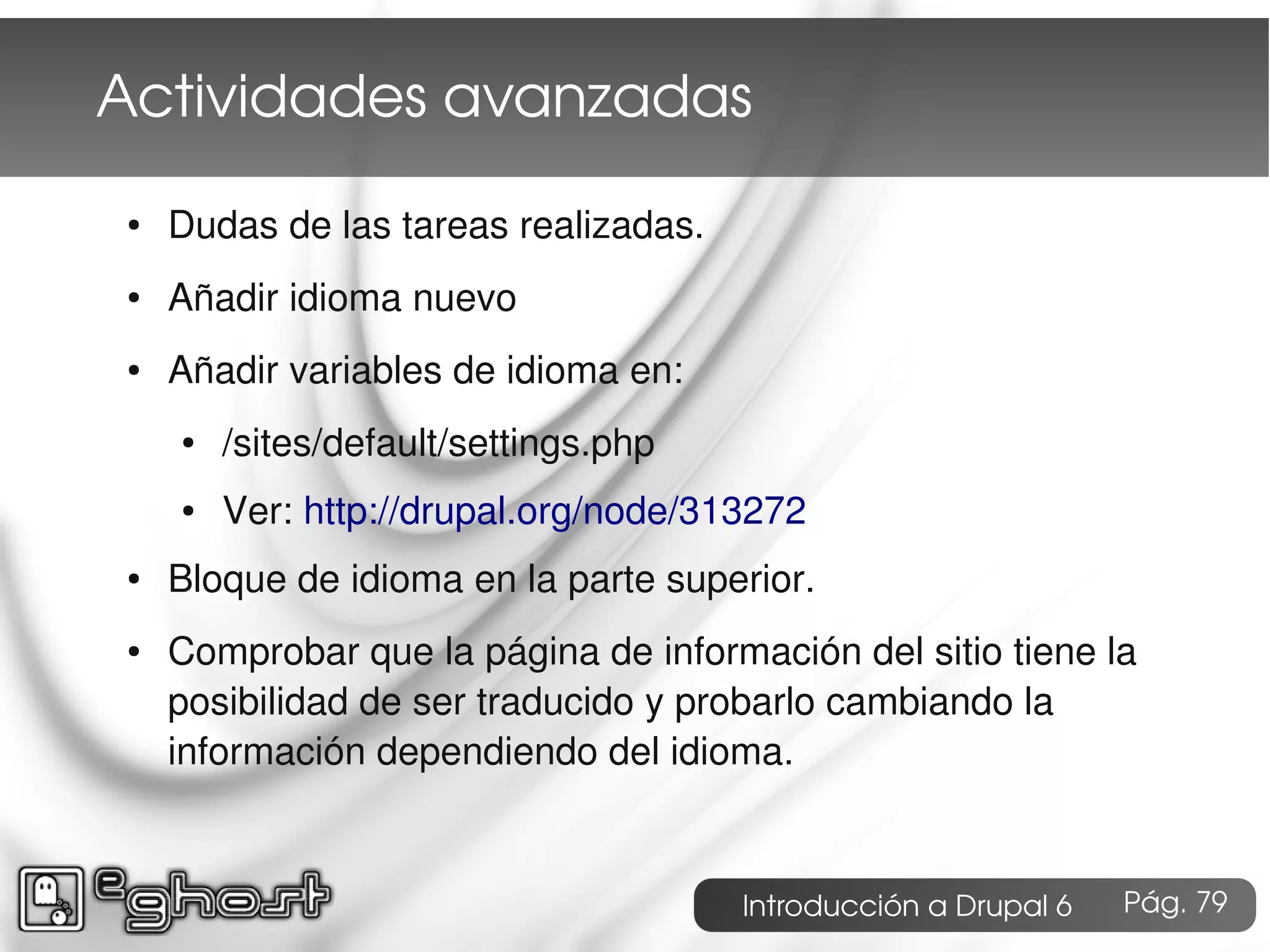 Actividades avanzadas
●   Dudas de las tareas realizadas.
●   Añadir idioma nuevo
●   Añadir variables de idioma en:
    ●   /sites/default/settings.php
    ●   Ver: http://drupal.org/node/313272
●   Bloque de idioma en la parte superior.
●   Comprobar que la página de información del sitio tiene la
    posibilidad de ser traducido y probarlo cambiando la
    información dependiendo del idioma.


                                      Introducción a Drupal 6   Pág. 79
 