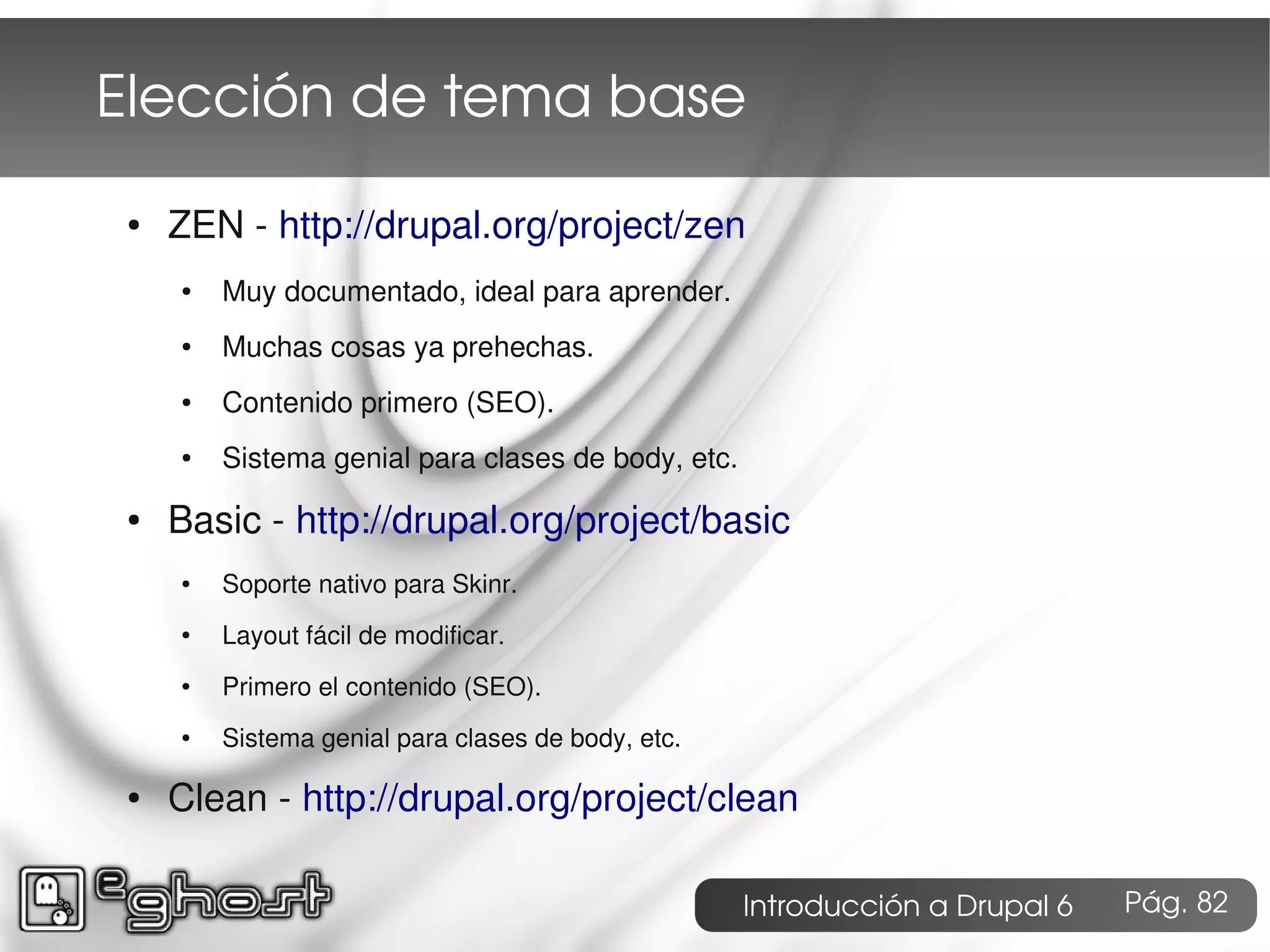 Elección de tema base
 ●   ZEN - http://drupal.org/project/zen
     ●   Muy documentado, ideal para aprender.
     ●   Muchas cosas ya prehechas.
     ●   Contenido primero (SEO).
     ●   Sistema genial para clases de body, etc.
 ●   Basic - http://drupal.org/project/basic
     ●   Soporte nativo para Skinr.
     ●   Layout fácil de modificar.
     ●   Primero el contenido (SEO).
     ●   Sistema genial para clases de body, etc.

 ●   Clean - http://drupal.org/project/clean

                                                    Introducción a Drupal 6   Pág. 82
 