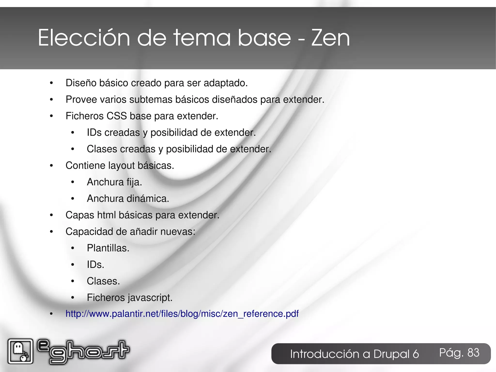 Elección de tema base ­ Zen
 ●   Diseño básico creado para ser adaptado.
 ●   Provee varios subtemas básicos diseñados para extender.
 ●   Ficheros CSS base para extender.
      ●   IDs creadas y posibilidad de extender.
      ●   Clases creadas y posibilidad de extender.
 ●   Contiene layout básicas.
      ●   Anchura fija.
      ●   Anchura dinámica.
 ●   Capas html básicas para extender.
 ●   Capacidad de añadir nuevas:
      ●   Plantillas.
      ●   IDs.
      ●   Clases.
      ●   Ficheros javascript.
 ●   http://www.palantir.net/files/blog/misc/zen_reference.pdf



                                                           Introducción a Drupal 6   Pág. 83
 