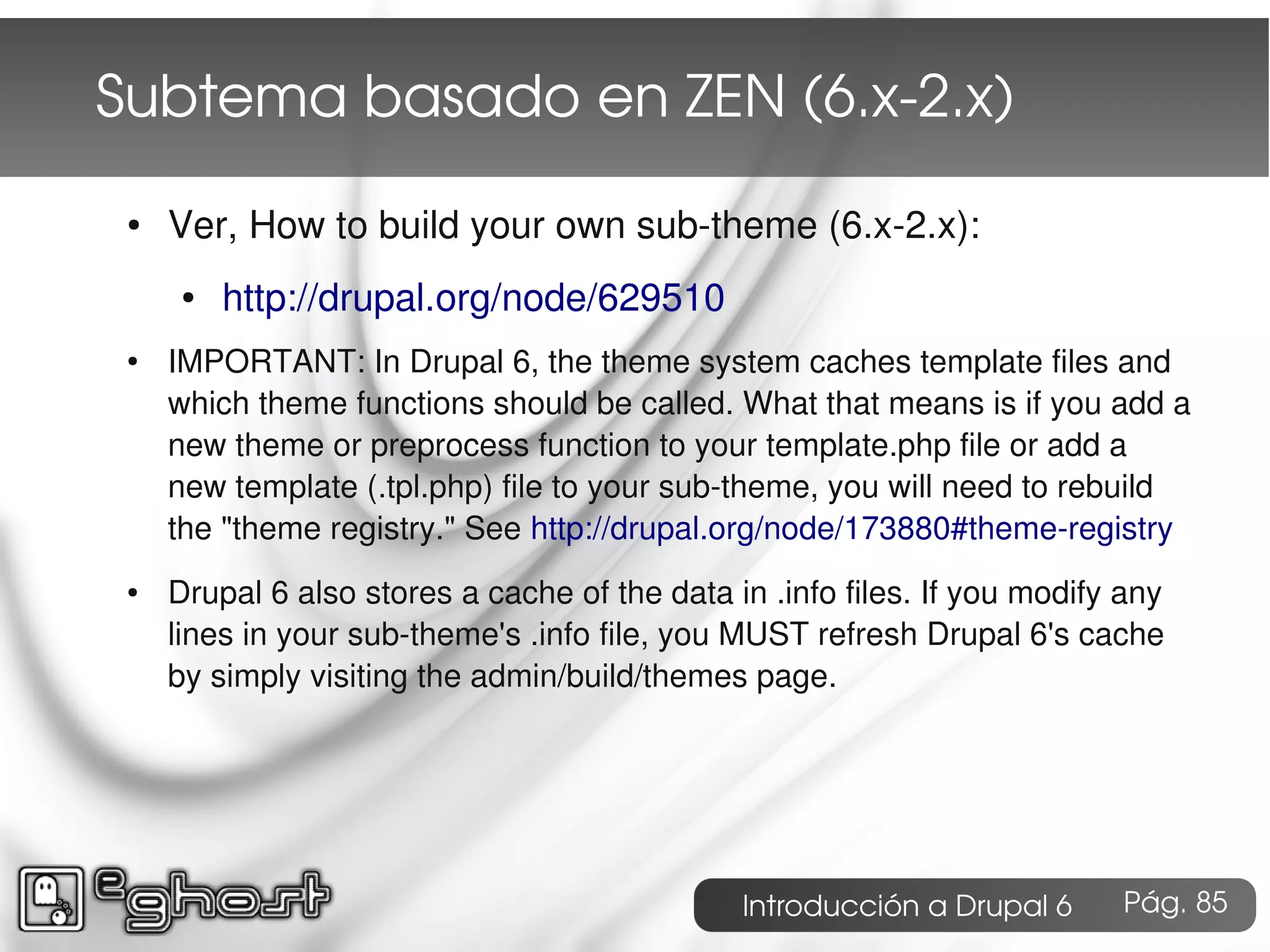 Subtema basado en ZEN (6.x­2.x)
 ●   Ver, How to build your own sub-theme (6.x-2.x):
      ●   http://drupal.org/node/629510
 ●   IMPORTANT: In Drupal 6, the theme system caches template files and
     which theme functions should be called. What that means is if you add a
     new theme or preprocess function to your template.php file or add a
     new template (.tpl.php) file to your sub-theme, you will need to rebuild
     the "theme registry." See http://drupal.org/node/173880#theme-registry
 ●   Drupal 6 also stores a cache of the data in .info files. If you modify any
     lines in your sub-theme's .info file, you MUST refresh Drupal 6's cache
     by simply visiting the admin/build/themes page.




                                               Introducción a Drupal 6     Pág. 85
 