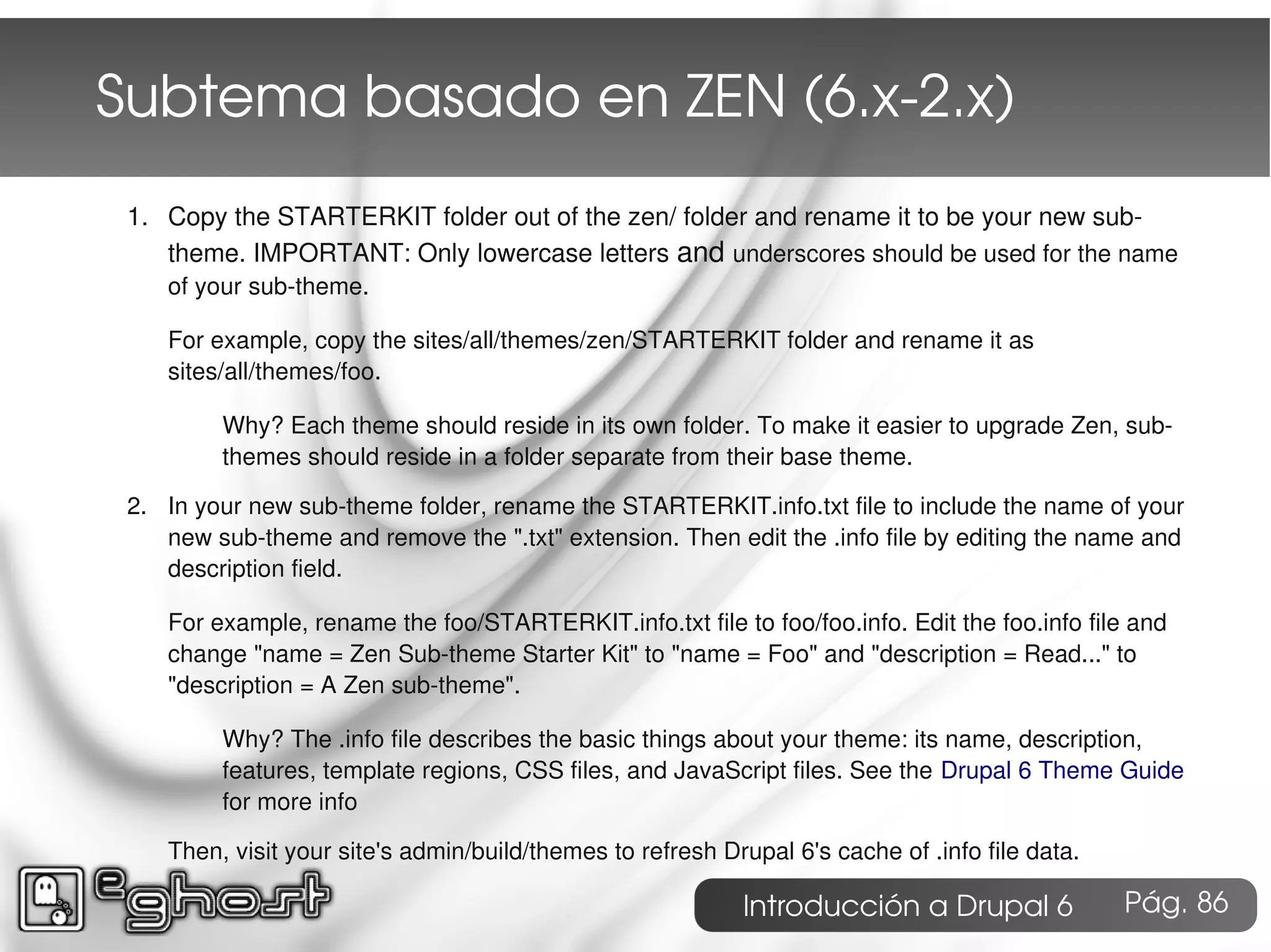 Subtema basado en ZEN (6.x­2.x)
 1. Copy the STARTERKIT folder out of the zen/ folder and rename it to be your new sub-
    theme. IMPORTANT: Only lowercase letters and underscores should be used for the name
    of your sub-theme.

    For example, copy the sites/all/themes/zen/STARTERKIT folder and rename it as
    sites/all/themes/foo.

         Why? Each theme should reside in its own folder. To make it easier to upgrade Zen, sub-
         themes should reside in a folder separate from their base theme.

 2. In your new sub-theme folder, rename the STARTERKIT.info.txt file to include the name of your
    new sub-theme and remove the ".txt" extension. Then edit the .info file by editing the name and
    description field.

    For example, rename the foo/STARTERKIT.info.txt file to foo/foo.info. Edit the foo.info file and
    change "name = Zen Sub-theme Starter Kit" to "name = Foo" and "description = Read..." to
    "description = A Zen sub-theme".

         Why? The .info file describes the basic things about your theme: its name, description,
         features, template regions, CSS files, and JavaScript files. See the Drupal 6 Theme Guide
         for more info

    Then, visit your site's admin/build/themes to refresh Drupal 6's cache of .info file data.

                                                            Introducción a Drupal 6              Pág. 86
 