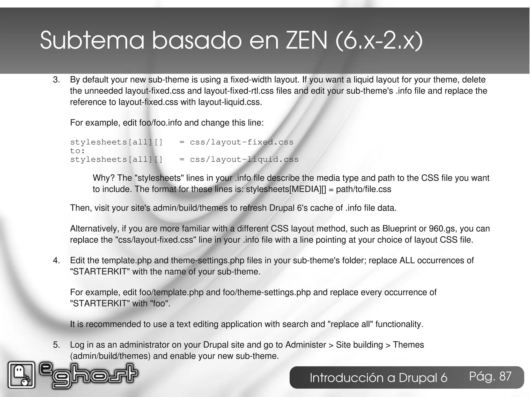 Subtema basado en ZEN (6.x­2.x)
 3.   By default your new sub-theme is using a fixed-width layout. If you want a liquid layout for your theme, delete
      the unneeded layout-fixed.css and layout-fixed-rtl.css files and edit your sub-theme's .info file and replace the
      reference to layout-fixed.css with layout-liquid.css.

      For example, edit foo/foo.info and change this line:

      stylesheets[all][]            = css/layout-fixed.css
      to:
      stylesheets[all][]            = css/layout-liquid.css

            Why? The "stylesheets" lines in your .info file describe the media type and path to the CSS file you want
            to include. The format for these lines is: stylesheets[MEDIA][] = path/to/file.css

      Then, visit your site's admin/build/themes to refresh Drupal 6's cache of .info file data.

      Alternatively, if you are more familiar with a different CSS layout method, such as Blueprint or 960.gs, you can
      replace the "css/layout-fixed.css" line in your .info file with a line pointing at your choice of layout CSS file.

 4.   Edit the template.php and theme-settings.php files in your sub-theme's folder; replace ALL occurrences of
      "STARTERKIT" with the name of your sub-theme.

      For example, edit foo/template.php and foo/theme-settings.php and replace every occurrence of
      "STARTERKIT" with "foo".

      It is recommended to use a text editing application with search and "replace all" functionality.

 5.   Log in as an administrator on your Drupal site and go to Administer > Site building > Themes
      (admin/build/themes) and enable your new sub-theme.

                                                                        Introducción a Drupal 6                   Pág. 87
 