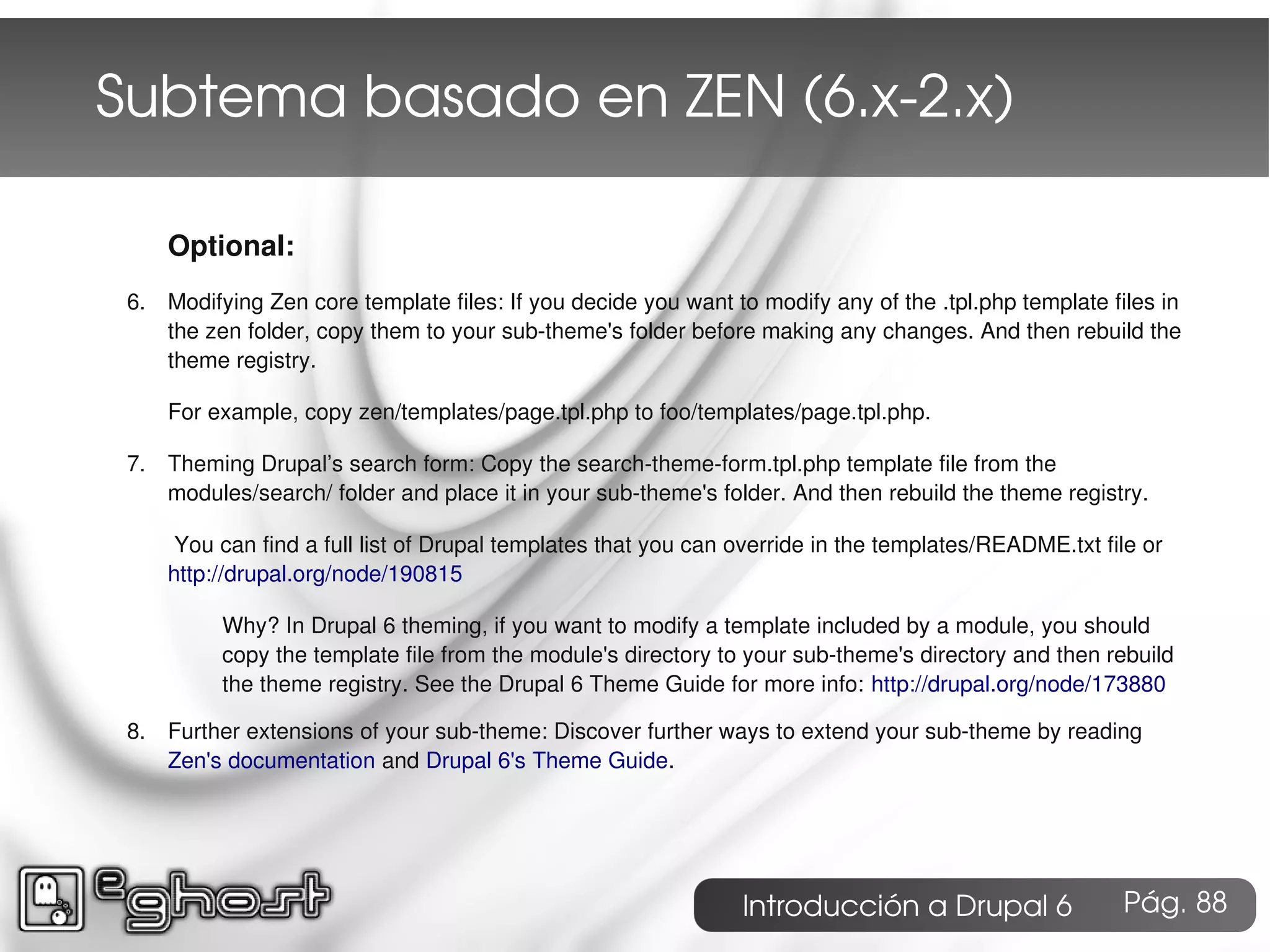 Subtema basado en ZEN (6.x­2.x)

     Optional:
 6. Modifying Zen core template files: If you decide you want to modify any of the .tpl.php template files in
    the zen folder, copy them to your sub-theme's folder before making any changes. And then rebuild the
    theme registry.

     For example, copy zen/templates/page.tpl.php to foo/templates/page.tpl.php.

 7. Theming Drupal’s search form: Copy the search-theme-form.tpl.php template file from the
    modules/search/ folder and place it in your sub-theme's folder. And then rebuild the theme registry.

      You can find a full list of Drupal templates that you can override in the templates/README.txt file or
     http://drupal.org/node/190815

          Why? In Drupal 6 theming, if you want to modify a template included by a module, you should
          copy the template file from the module's directory to your sub-theme's directory and then rebuild
          the theme registry. See the Drupal 6 Theme Guide for more info: http://drupal.org/node/173880

 8. Further extensions of your sub-theme: Discover further ways to extend your sub-theme by reading
    Zen's documentation and Drupal 6's Theme Guide.




                                                                Introducción a Drupal 6                Pág. 88
 