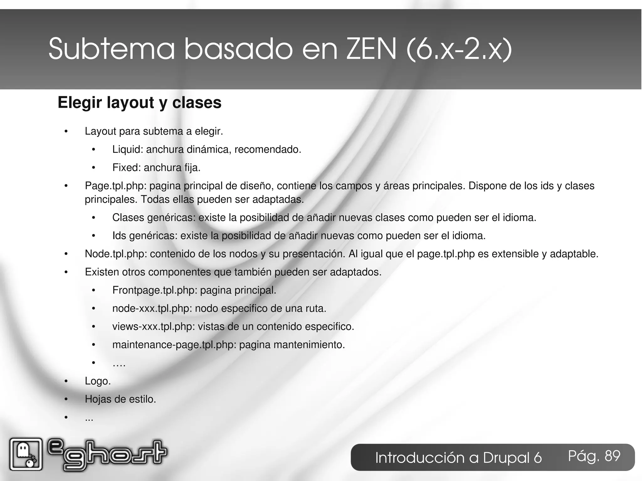 Subtema basado en ZEN (6.x­2.x)
Elegir layout y clases
 ●   Layout para subtema a elegir.
       ●     Liquid: anchura dinámica, recomendado.
       ●     Fixed: anchura fija.
 ●   Page.tpl.php: pagina principal de diseño, contiene los campos y áreas principales. Dispone de los ids y clases
     principales. Todas ellas pueden ser adaptadas.
       ●     Clases genéricas: existe la posibilidad de añadir nuevas clases como pueden ser el idioma.
       ●     Ids genéricas: existe la posibilidad de añadir nuevas como pueden ser el idioma.
 ●   Node.tpl.php: contenido de los nodos y su presentación. Al igual que el page.tpl.php es extensible y adaptable.
 ●   Existen otros componentes que también pueden ser adaptados.
       ●     Frontpage.tpl.php: pagina principal.
       ●     node-xxx.tpl.php: nodo especifico de una ruta.
       ●     views-xxx.tpl.php: vistas de un contenido especifico.
       ●     maintenance-page.tpl.php: pagina mantenimiento.
       ●     ….
 ●   Logo.
 ●   Hojas de estilo.
 ●   ...



                                                                     Introducción a Drupal 6                 Pág. 89
 