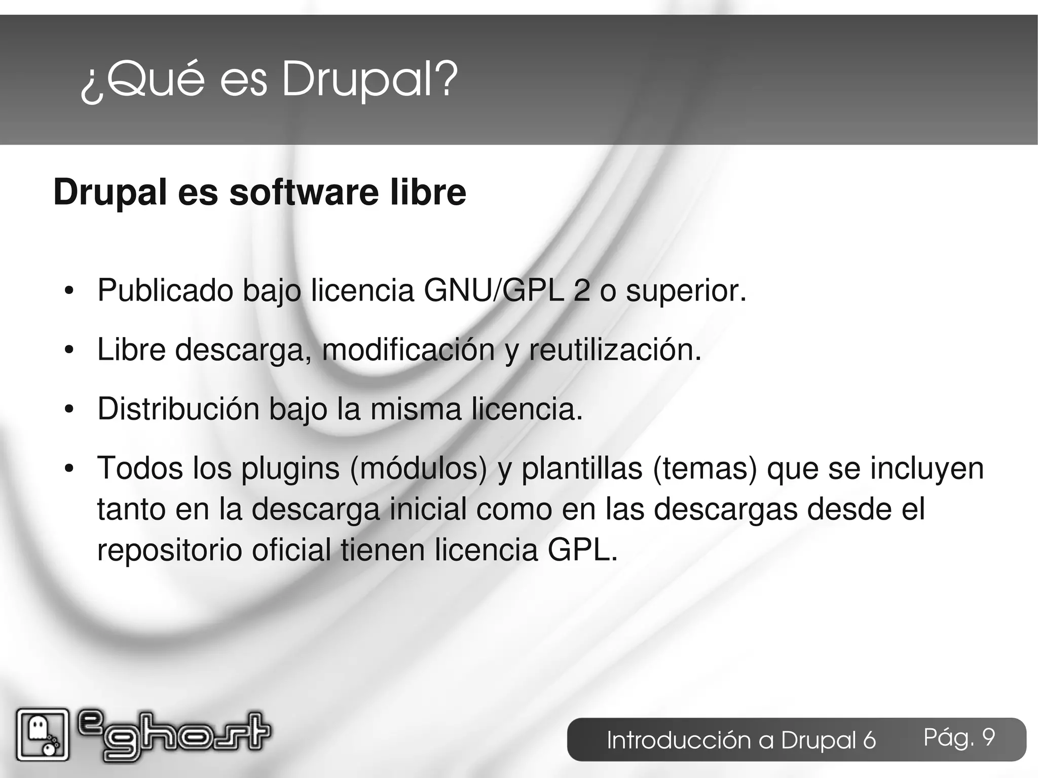 ¿Qué es Drupal?

Drupal es software libre

●   Publicado bajo licencia GNU/GPL 2 o superior.
●   Libre descarga, modificación y reutilización.
●   Distribución bajo la misma licencia.
●   Todos los plugins (módulos) y plantillas (temas) que se incluyen
    tanto en la descarga inicial como en las descargas desde el
    repositorio oficial tienen licencia GPL.




                                           Introducción a Drupal 6   Pág. 9
 