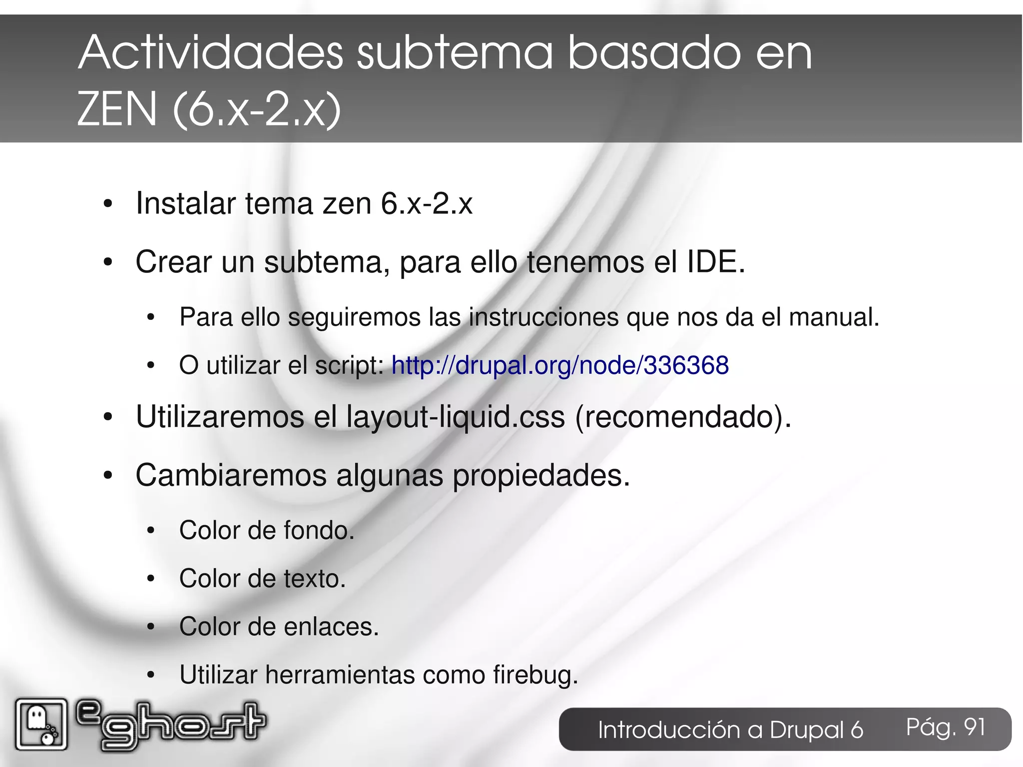 Actividades subtema basado en
ZEN (6.x­2.x)
●   Instalar tema zen 6.x-2.x
●   Crear un subtema, para ello tenemos el IDE.
    ●   Para ello seguiremos las instrucciones que nos da el manual.
    ●   O utilizar el script: http://drupal.org/node/336368
●   Utilizaremos el layout-liquid.css (recomendado).
●   Cambiaremos algunas propiedades.
    ●   Color de fondo.
    ●   Color de texto.
    ●   Color de enlaces.
    ●   Utilizar herramientas como firebug.

                                              Introducción a Drupal 6   Pág. 91
 