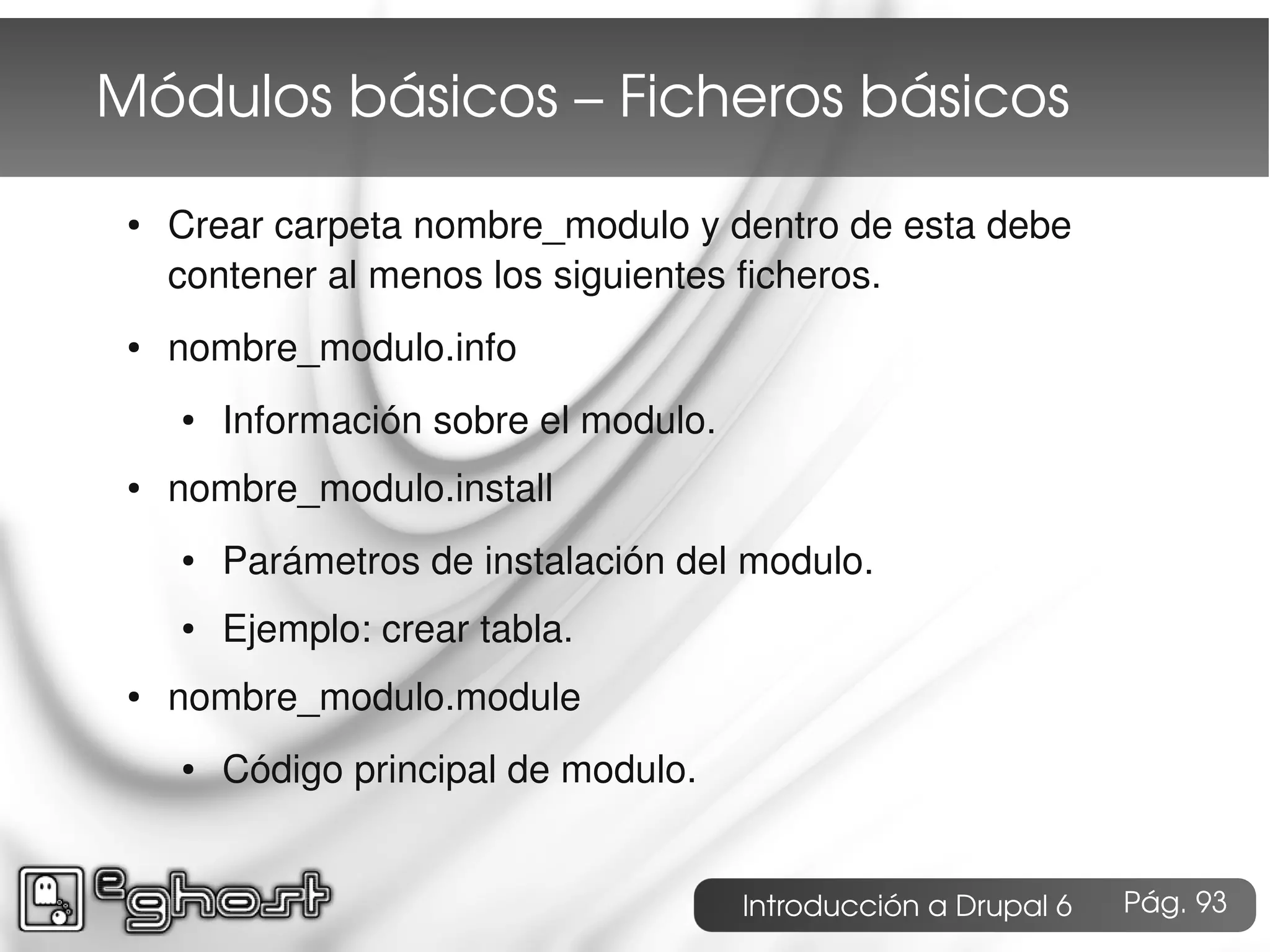 Módulos básicos – Ficheros básicos
 ●   Crear carpeta nombre_modulo y dentro de esta debe
     contener al menos los siguientes ficheros.
 ●   nombre_modulo.info
     ●   Información sobre el modulo.
 ●   nombre_modulo.install
     ●   Parámetros de instalación del modulo.
     ●   Ejemplo: crear tabla.
 ●   nombre_modulo.module
     ●   Código principal de modulo.


                                        Introducción a Drupal 6   Pág. 93
 