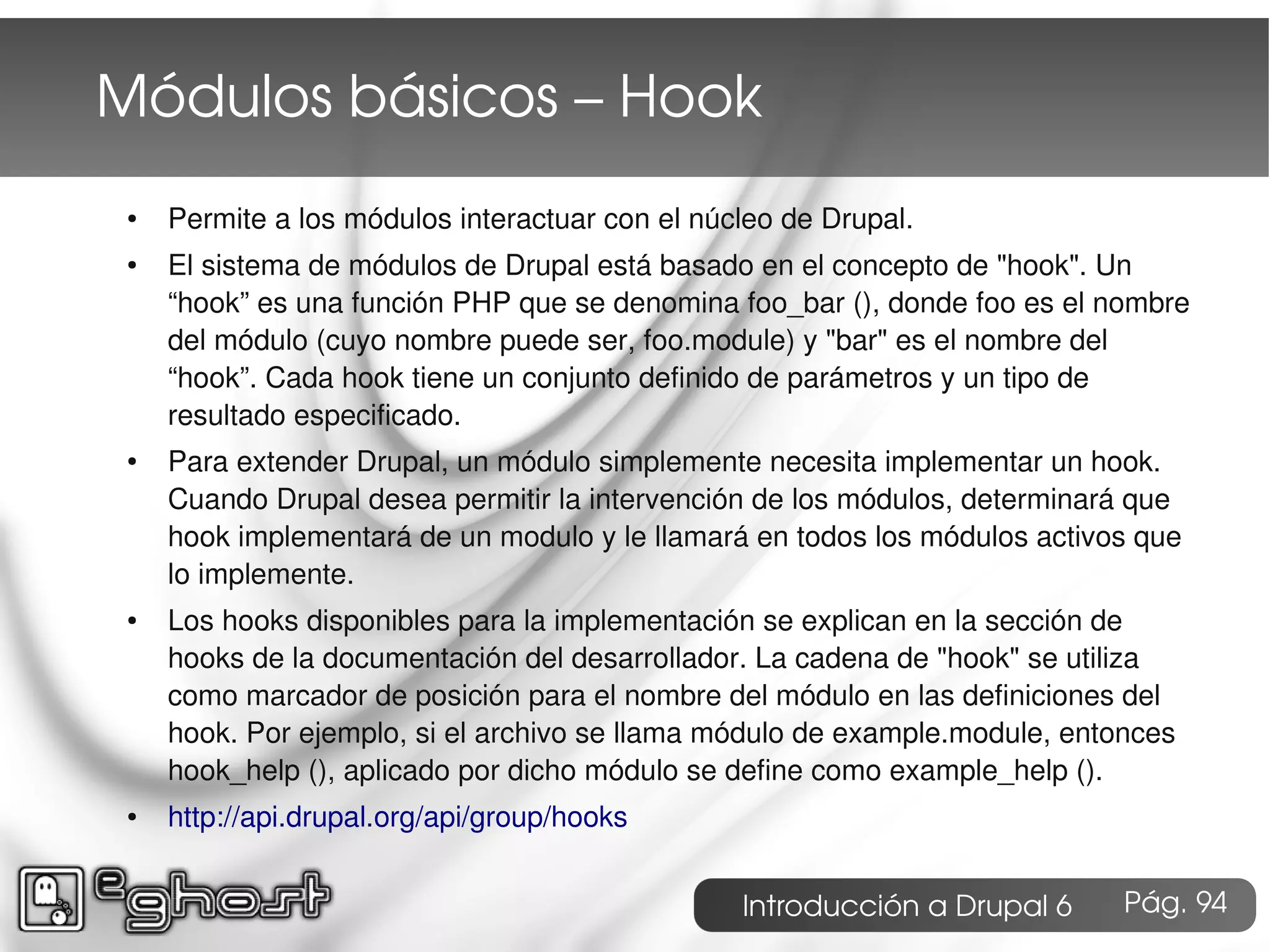 Módulos básicos – Hook
 ●   Permite a los módulos interactuar con el núcleo de Drupal.
 ●   El sistema de módulos de Drupal está basado en el concepto de "hook". Un
     “hook” es una función PHP que se denomina foo_bar (), donde foo es el nombre
     del módulo (cuyo nombre puede ser, foo.module) y "bar" es el nombre del
     “hook”. Cada hook tiene un conjunto definido de parámetros y un tipo de
     resultado especificado.
 ●   Para extender Drupal, un módulo simplemente necesita implementar un hook.
     Cuando Drupal desea permitir la intervención de los módulos, determinará que
     hook implementará de un modulo y le llamará en todos los módulos activos que
     lo implemente.
 ●   Los hooks disponibles para la implementación se explican en la sección de
     hooks de la documentación del desarrollador. La cadena de "hook" se utiliza
     como marcador de posición para el nombre del módulo en las definiciones del
     hook. Por ejemplo, si el archivo se llama módulo de example.module, entonces
     hook_help (), aplicado por dicho módulo se define como example_help ().
 ●   http://api.drupal.org/api/group/hooks


                                                 Introducción a Drupal 6     Pág. 94
 