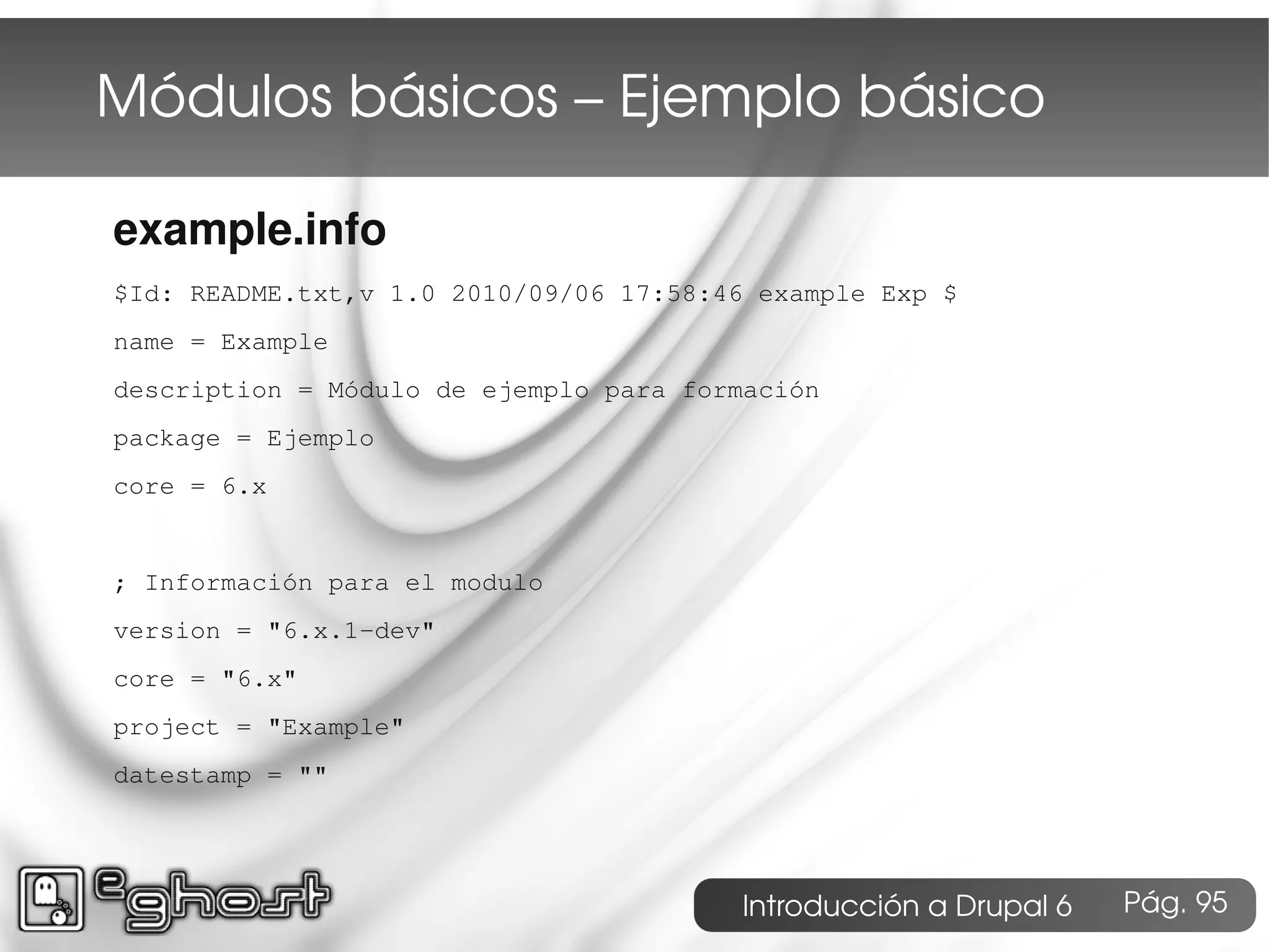 Módulos básicos – Ejemplo básico

example.info
$Id: README.txt,v 1.0 2010/09/06 17:58:46 example Exp $
name = Example
description = Módulo de ejemplo para formación
package = Ejemplo
core = 6.x


; Información para el modulo
version = "6.x.1-dev"
core = "6.x"
project = "Example"
datestamp = ""




                                        Introducción a Drupal 6   Pág. 95
 