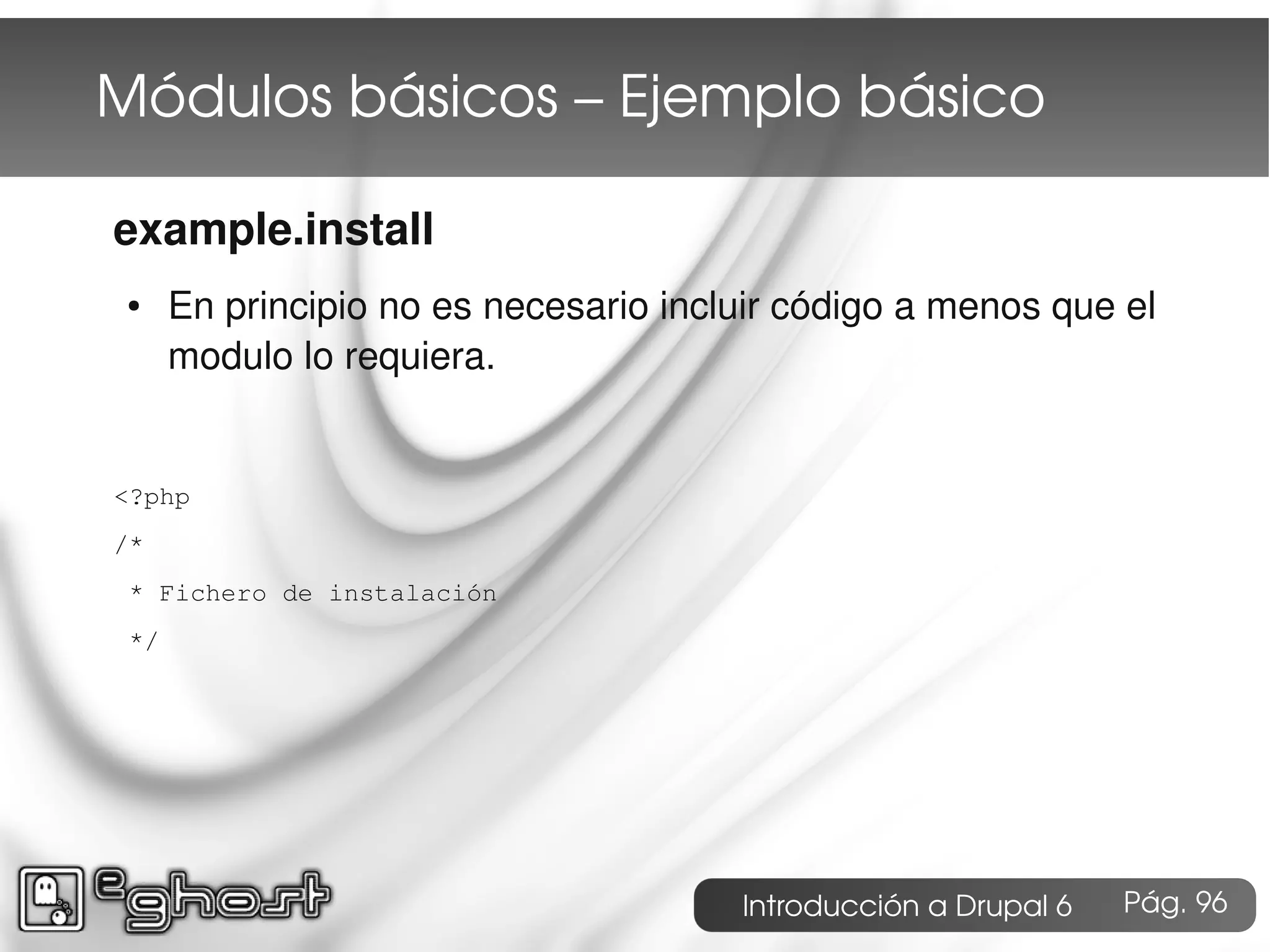 Módulos básicos – Ejemplo básico

example.install
 ●    En principio no es necesario incluir código a menos que el
      modulo lo requiera.


<?php
/*
 * Fichero de instalación
 */




                                       Introducción a Drupal 6   Pág. 96
 