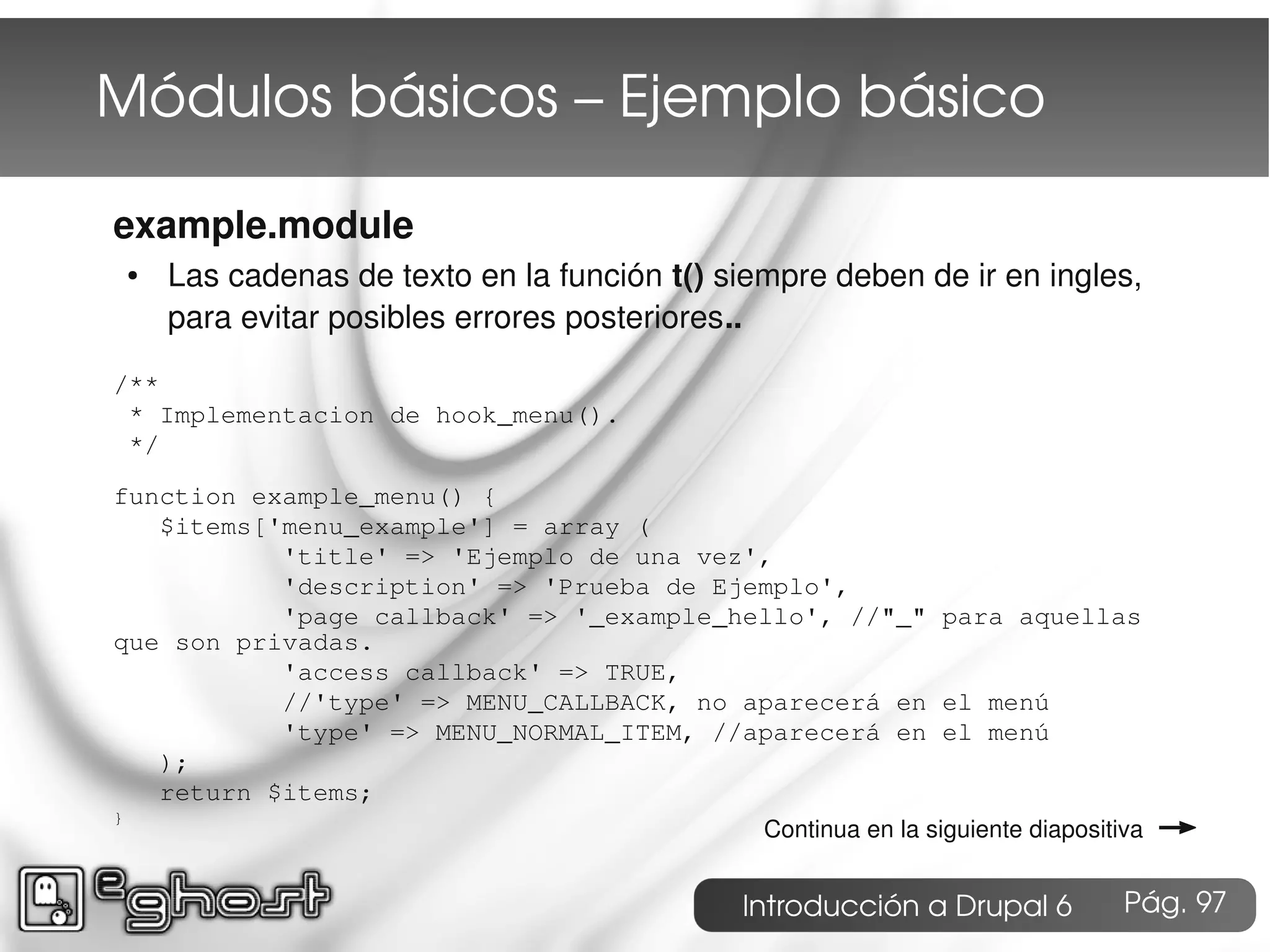 Módulos básicos – Ejemplo básico

example.module
    ●   Las cadenas de texto en la función t() siempre deben de ir en ingles,
        para evitar posibles errores posteriores..

/**
 * Implementacion de hook_menu().
 */

function example_menu() {
   $items['menu_example'] = array (
           'title' => 'Ejemplo de una vez',
           'description' => 'Prueba de Ejemplo',
           'page callback' => '_example_hello', //"_" para aquellas
que son privadas.
           'access callback' => TRUE,
           //'type' => MENU_CALLBACK, no aparecerá en el menú
           'type' => MENU_NORMAL_ITEM, //aparecerá en el menú
   );
   return $items;
}
                                                  Continua en la siguiente diapositiva   →
                                                Introducción a Drupal 6             Pág. 97
 