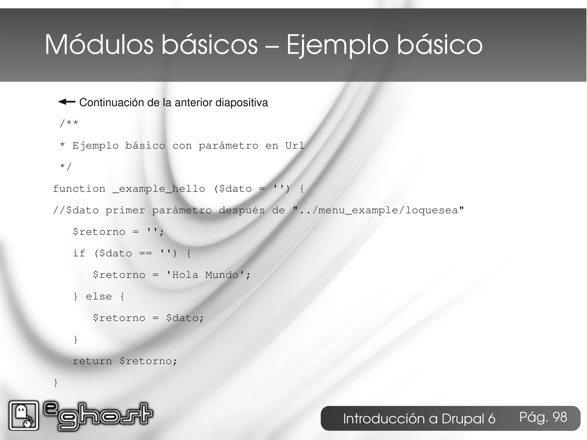 Módulos básicos – Ejemplo básico
← Continuación de la anterior diapositiva
 /**
 * Ejemplo básico con parámetro en Url
 */
function _example_hello ($dato = '') {
//$dato primer parámetro después de "../menu_example/loquesea"
    $retorno = '';
    if ($dato == '') {
        $retorno = 'Hola Mundo';
    } else {
        $retorno = $dato;
    }
    return $retorno;
}


                                            Introducción a Drupal 6   Pág. 98
 