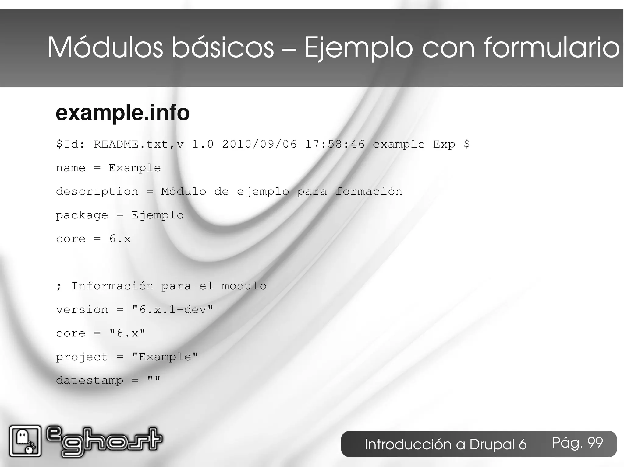 Módulos básicos – Ejemplo con formulario

example.info
$Id: README.txt,v 1.0 2010/09/06 17:58:46 example Exp $
name = Example
description = Módulo de ejemplo para formación
package = Ejemplo
core = 6.x


; Información para el modulo
version = "6.x.1-dev"
core = "6.x"
project = "Example"
datestamp = ""




                                        Introducción a Drupal 6   Pág. 99
 