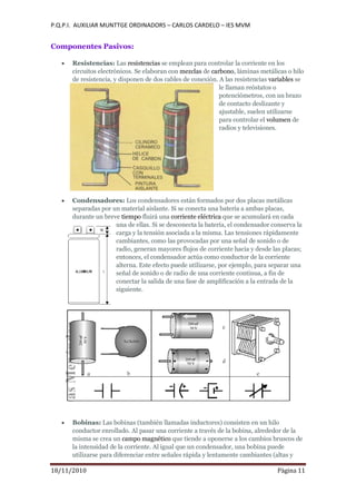 P.Q.P.I. AUXILIAR MUNTTGE ORDINADORS – CARLOS CARDELO – IES MVM
18/11/2010 Pàgina 11
Componentes Pasivos:
Resistencias: Las resistencias se emplean para controlar la corriente en los
circuitos electrónicos. Se elaboran con mezclas de carbono, láminas metálicas o hilo
de resistencia, y disponen de dos cables de conexión. A las resistencias variables se
le llaman reóstatos o
potenciómetros, con un brazo
de contacto deslizante y
ajustable, suelen utilizarse
para controlar el volumen de
radios y televisiones.
Condensadores: Los condensadores están formados por dos placas metálicas
separadas por un material aislante. Si se conecta una batería a ambas placas,
durante un breve tiempo fluirá una corriente eléctrica que se acumulará en cada
una de ellas. Si se desconecta la batería, el condensador conserva la
carga y la tensión asociada a la misma. Las tensiones rápidamente
cambiantes, como las provocadas por una señal de sonido o de
radio, generan mayores flujos de corriente hacia y desde las placas;
entonces, el condensador actúa como conductor de la corriente
alterna. Este efecto puede utilizarse, por ejemplo, para separar una
señal de sonido o de radio de una corriente continua, a fin de
conectar la salida de una fase de amplificación a la entrada de la
siguiente.
Bobinas: Las bobinas (también llamadas inductores) consisten en un hilo
conductor enrollado. Al pasar una corriente a través de la bobina, alrededor de la
misma se crea un campo magnético que tiende a oponerse a los cambios bruscos de
la intensidad de la corriente. Al igual que un condensador, una bobina puede
utilizarse para diferenciar entre señales rápida y lentamente cambiantes (altas y
 