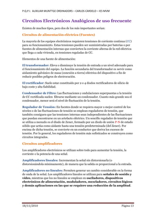 P.Q.P.I. AUXILIAR MUNTTGE ORDINADORS – CARLOS CARDELO – IES MVM
18/11/2010 Pàgina 13
Circuitos Electrónicos Analógicos de uso frecuente
Existen de muchos tipos, pero dos de los más importantes serian:
Circuitos de alimentación eléctrica (Fuentes)
La mayoría de los equipos electrónicos requieren tensiones de corriente continua (CC)
para su funcionamiento. Estas tensiones pueden ser suministradas por baterías o por
fuentes de alimentación internas que convierten la corriente alterna de la red eléctrica
que llega a cada vivienda, en tensiones reguladas de CC.
Elementos de una fuente de alimentación:
El transformador: Eleva o disminuye la tensión de entrada a un nivel adecuado para
el funcionamiento del equipo. La función secundaria del transformador es servir como
aislamiento galvánico de masa (conexión a tierra) eléctrica del dispositivo a fin de
reducir posibles peligros de electrocución.
El rectificador: Suele estar constituido por 2 o 4 diodos rectificadores de silicio de
bajo coste y alta fiabilidad.
Condensador de Filtro: Las fluctuaciones y ondulaciones superpuestas a la tensión
de CC rectificada suelen filtrarse mediante un condensador. Cuanto más grande sea el
condensador, menor será el nivel de fluctuación de la tensión.
Regulador de Tensión: En fuentes donde se requiera mayor o mejor control de los
niveles o de las fluctuaciones de tensión se emplean reguladores de tensión, que
también consiguen que las tensiones internas sean independientes de las fluctuaciones
que puedan encontrarse en un artefacto eléctrico. Un sencillo regulador de tensión que
se utiliza a menudo es el diodo de Zener, formado por un diodo de unión P-N de estado
sólido que actúa como aislante hasta una tensión predeterminada (del Zener). Por
encima de dicha tensión, se convierte en un conductor que deriva los excesos de
tensión. Por lo general, los reguladores de tensión más sofisticados se construyen como
circuitos integrados.
Circuitos amplificadores
Los amplificadores electrónicos se utilizan sobre todo para aumentar la tensión, la
corriente o la potencia de una señal.
Amplificadores lineales: Incrementan la señal sin distorsionarla (o
distorsionándola mínimamente), de manera que la salida es proporcional a la entrada.
Amplificadores no lineales: Permiten generar un cambio considerable en la forma
de onda de la señal. Los amplificadores lineales se utilizan para señales de sonido y
vídeo, mientras que los no lineales se emplean en osciladores, dispositivos
electrónicos de alimentación, moduladores, mezcladores, circuitos lógicos
y demás aplicaciones en las que se requiere una reducción de la amplitud.
 