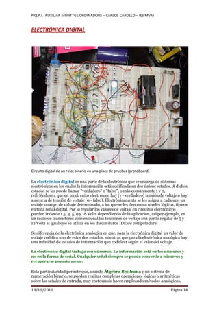 P.Q.P.I. AUXILIAR MUNTTGE ORDINADORS – CARLOS CARDELO – IES MVM
18/11/2010 Pàgina 14
ELECTRÓNICA DIGITAL
Circuito digital de un reloj binario en una placa de pruebas (protoboard)
La electrónica digital es una parte de la electrónica que se encarga de sistemas
electrónicos en los cuales la información está codificada en dos únicos estados. A dichos
estados se les puede llamar "verdadero" o "falso", o más comúnmente 1 y 0,
refiriéndose a que en un circuito electrónico hay (1 - verdadero) tensión de voltaje o hay
ausencia de tensión de voltaje (0 - falso). Electrónicamente se les asigna a cada uno un
voltaje o rango de voltaje determinado, a los que se les denomina niveles lógicos, típicos
en toda señal digital. Por lo regular los valores de voltaje en circuitos electrónicos
pueden ir desde 1.5, 3, 5, 9 y 18 Volts dependiendo de la aplicación, así por ejemplo, en
un radio de transistores convencional las tensiones de voltaje son por lo regular de 5 y
12 Volts al igual que se utiliza en los discos duros IDE de computadora.
Se diferencia de la electrónica analógica en que, para la electrónica digital un valor de
voltaje codifica uno de estos dos estados, mientras que para la electrónica analógica hay
una infinidad de estados de información que codificar según el valor del voltaje.
La electrónica digital trabaja con números. La información está en los números y
no en la forma de señal. Cualquier señal siempre se puede convertir a números y
recuperarse posteriormente.
Esta particularidad permite que, usando Álgebra Booleana y un sistema de
numeración binario, se puedan realizar complejas operaciones lógicas o aritméticas
sobre las señales de entrada, muy costosas de hacer empleando métodos analógicos.
 