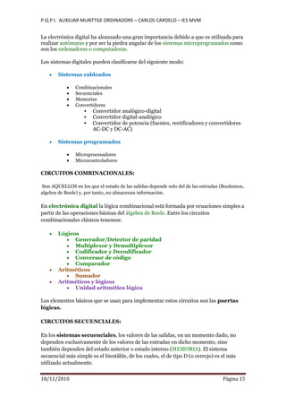 P.Q.P.I. AUXILIAR MUNTTGE ORDINADORS – CARLOS CARDELO – IES MVM
18/11/2010 Pàgina 15
La electrónica digital ha alcanzado una gran importancia debido a que es utilizada para
realizar autómatas y por ser la piedra angular de los sistemas microprogramados como
son los ordenadores o computadoras.
Los sistemas digitales pueden clasificarse del siguiente modo:
Sistemas cableados
Combinacionales
Secuenciales
Memorias
Convertidores
 Convertidor analógico-digital
 Convertidor digital-analógico
 Convertidor de potencia (fuentes, rectificadores y convertidores
AC-DC y DC-AC)
Sistemas programados
Microprocesadores
Microcontroladores
CIRCUITOS COMBINACIONALES:
Son AQUELLOS en los que el estado de las salidas depende solo del de las entradas (Booleanos,
algebra de Boole) y, por tanto, no almacenan información.
En electrónica digital la lógica combinacional está formada por ecuaciones simples a
partir de las operaciones básicas del álgebra de Boole. Entre los circuitos
combinacionales clásicos tenemos:
Lógicos
Generador/Detector de paridad
Multiplexor y Demultiplexor
Codificador y Decodificador
Conversor de código
Comparador
Aritméticos
Sumador
Aritméticos y lógicos
Unidad aritmético lógica
Los elementos básicos que se usan para implementar estos circuitos son las puertas
lógicas.
CIRCUITOS SECUENCIALES:
En los sistemas secuenciales, los valores de las salidas, en un momento dado, no
dependen exclusivamente de los valores de las entradas en dicho momento, sino
también dependen del estado anterior o estado interno (MEMORIA). El sistema
secuencial más simple es el biestáble, de los cuales, el de tipo D (o cerrojo) es el más
utilizado actualmente.
 