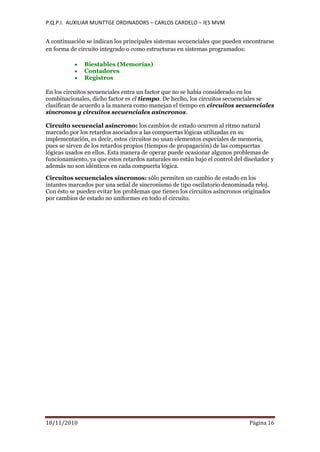P.Q.P.I. AUXILIAR MUNTTGE ORDINADORS – CARLOS CARDELO – IES MVM
18/11/2010 Pàgina 16
A continuación se indican los principales sistemas secuenciales que pueden encontrarse
en forma de circuito integrado o como estructuras en sistemas programados:
Biestables (Memorias)
Contadores
Registros
En los circuitos secuenciales entra un factor que no se había considerado en los
combinacionales, dicho factor es el tiempo. De hecho, los circuitos secuenciales se
clasifican de acuerdo a la manera como manejan el tiempo en circuitos secuenciales
síncronos y circuitos secuenciales asíncronos.
Circuito secuencial asíncrono: los cambios de estado ocurren al ritmo natural
marcado por los retardos asociados a las compuertas lógicas utilizadas en su
implementación, es decir, estos circuitos no usan elementos especiales de memoria,
pues se sirven de los retardos propios (tiempos de propagación) de las compuertas
lógicas usados en ellos. Esta manera de operar puede ocasionar algunos problemas de
funcionamiento, ya que estos retardos naturales no están bajo el control del diseñador y
además no son idénticos en cada compuerta lógica.
Circuitos secuenciales síncronos: sólo permiten un cambio de estado en los
intantes marcados por una señal de sincronismo de tipo oscilatorio denominada reloj.
Con ésto se pueden evitar los problemas que tienen los circuitos asíncronos originados
por cambios de estado no uniformes en todo el circuito.
 