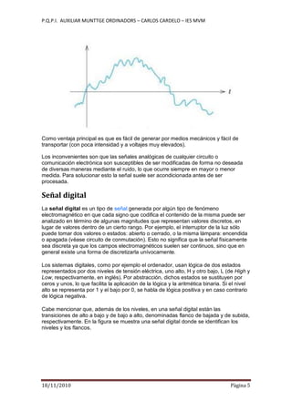 P.Q.P.I. AUXILIAR MUNTTGE ORDINADORS – CARLOS CARDELO – IES MVM
18/11/2010 Pàgina 5
Como ventaja principal es que es fácil de generar por medios mecánicos y fácil de
transportar (con poca intensidad y a voltajes muy elevados).
Los inconvenientes son que las señales analógicas de cualquier circuito o
comunicación electrónica son susceptibles de ser modificadas de forma no deseada
de diversas maneras mediante el ruido, lo que ocurre siempre en mayor o menor
medida. Para solucionar esto la señal suele ser acondicionada antes de ser
procesada.
Señal digital
La señal digital es un tipo de señal generada por algún tipo de fenómeno
electromagnético en que cada signo que codifica el contenido de la misma puede ser
analizado en término de algunas magnitudes que representan valores discretos, en
lugar de valores dentro de un cierto rango. Por ejemplo, el interruptor de la luz sólo
puede tomar dos valores o estados: abierto o cerrado, o la misma lámpara: encendida
o apagada (véase circuito de conmutación). Esto no significa que la señal físicamente
sea discreta ya que los campos electromagnéticos suelen ser continuos, sino que en
general existe una forma de discretizarla unívocamente.
Los sistemas digitales, como por ejemplo el ordenador, usan lógica de dos estados
representados por dos niveles de tensión eléctrica, uno alto, H y otro bajo, L (de High y
Low, respectivamente, en inglés). Por abstracción, dichos estados se sustituyen por
ceros y unos, lo que facilita la aplicación de la lógica y la aritmética binaria. Si el nivel
alto se representa por 1 y el bajo por 0, se habla de lógica positiva y en caso contrario
de lógica negativa.
Cabe mencionar que, además de los niveles, en una señal digital están las
transiciones de alto a bajo y de bajo a alto, denominadas flanco de bajada y de subida,
respectivamente. En la figura se muestra una señal digital donde se identifican los
niveles y los flancos.
 