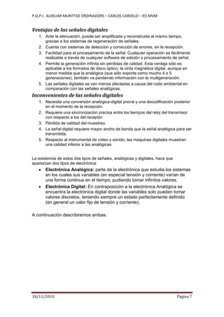 P.Q.P.I. AUXILIAR MUNTTGE ORDINADORS – CARLOS CARDELO – IES MVM
18/11/2010 Pàgina 7
Ventajas de las señales digitales
1. Ante la atenuación, puede ser amplificada y reconstruida al mismo tiempo,
gracias a los sistemas de regeneración de señales.
2. Cuenta con sistemas de detección y corrección de errores, en la recepción.
3. Facilidad para el procesamiento de la señal. Cualquier operación es fácilmente
realizable a través de cualquier software de edición o procesamiento de señal.
4. Permite la generación infinita sin pérdidas de calidad. Esta ventaja sólo es
aplicable a los formatos de disco óptico; la cinta magnética digital, aunque en
menor medida que la analógica (que sólo soporta como mucho 4 o 5
generaciones), también va perdiendo información con la multigeneración.
5. Las señales digitales se ven menos afectadas a causa del ruido ambiental en
comparación con las señales analógicas.
Inconvenientes de las señales digitales
1. Necesita una conversión analógica-digital previa y una decodificación posterior
en el momento de la recepción.
2. Requiere una sincronización precisa entre los tiempos del reloj del transmisor
con respecto a los del receptor.
3. Pérdida de calidad del muestreo.
4. La señal digital requiere mayor ancho de banda que la señal analógica para ser
transmitida.
5. Respecto al instrumental de vídeo y sonido, las maquinas digitales muestran
una calidad inferior a las analógicas.
La existencia de estos dos tipos de señales, analógicas y digitales, hace que
aparezcan dos tipos de electrónica:
Electrónica Analógica: parte de la electrónica que estudia los sistemas
en los cuales sus variables (en especial tensión y corriente) varían de
una forma continua en el tiempo, pudiendo tomar infinitos valores.
Electrónica Digital: En contraposición a la electrónica Analógica se
encuentra la electrónica digital donde las variables solo pueden tomar
valores discretos, teniendo siempre un estado perfectamente definido
(en general un valor fijo de tensión y corriente).
A continuación describiremos ambas.
 