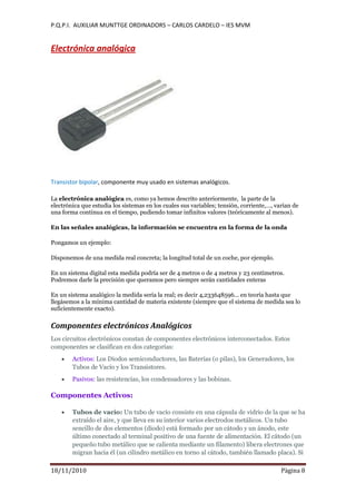 P.Q.P.I. AUXILIAR MUNTTGE ORDINADORS – CARLOS CARDELO – IES MVM
18/11/2010 Pàgina 8
Electrónica analógica
Transistor bipolar, componente muy usado en sistemas analógicos.
La electrónica analógica es, como ya hemos descrito anteriormente, la parte de la
electrónica que estudia los sistemas en los cuales sus variables; tensión, corriente,…, varían de
una forma continua en el tiempo, pudiendo tomar infinitos valores (teóricamente al menos).
En las señales analógicas, la información se encuentra en la forma de la onda
Pongamos un ejemplo:
Disponemos de una medida real concreta; la longitud total de un coche, por ejemplo.
En un sistema digital esta medida podría ser de 4 metros o de 4 metros y 23 centímetros.
Podremos darle la precisión que queramos pero siempre serán cantidades enteras
En un sistema analógico la medida sería la real; es decir 4,233648596... en teoría hasta que
llegásemos a la mínima cantidad de materia existente (siempre que el sistema de medida sea lo
suficientemente exacto).
Componentes electrónicos Analógicos
Los circuitos electrónicos constan de componentes electrónicos interconectados. Estos
componentes se clasifican en dos categorías:
Activos: Los Diodos semiconductores, las Baterías (o pilas), los Generadores, los
Tubos de Vacío y los Transistores.
Pasivos: las resistencias, los condensadores y las bobinas.
Componentes Activos:
Tubos de vacío: Un tubo de vacío consiste en una cápsula de vidrio de la que se ha
extraído el aire, y que lleva en su interior varios electrodos metálicos. Un tubo
sencillo de dos elementos (diodo) está formado por un cátodo y un ánodo, este
último conectado al terminal positivo de una fuente de alimentación. El cátodo (un
pequeño tubo metálico que se calienta mediante un filamento) libera electrones que
migran hacia él (un cilindro metálico en torno al cátodo, también llamado placa). Si
 