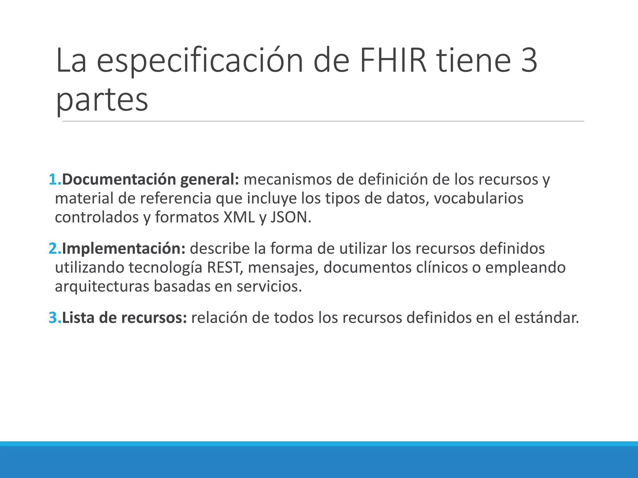 La especificación de FHIR tiene 3
partes
1.Documentación general: mecanismos de definición de los recursos y
material de referencia que incluye los tipos de datos, vocabularios
controlados y formatos XML y JSON.
2.Implementación: describe la forma de utilizar los recursos definidos
utilizando tecnología REST, mensajes, documentos clínicos o empleando
arquitecturas basadas en servicios.
3.Lista de recursos: relación de todos los recursos definidos en el estándar.
 