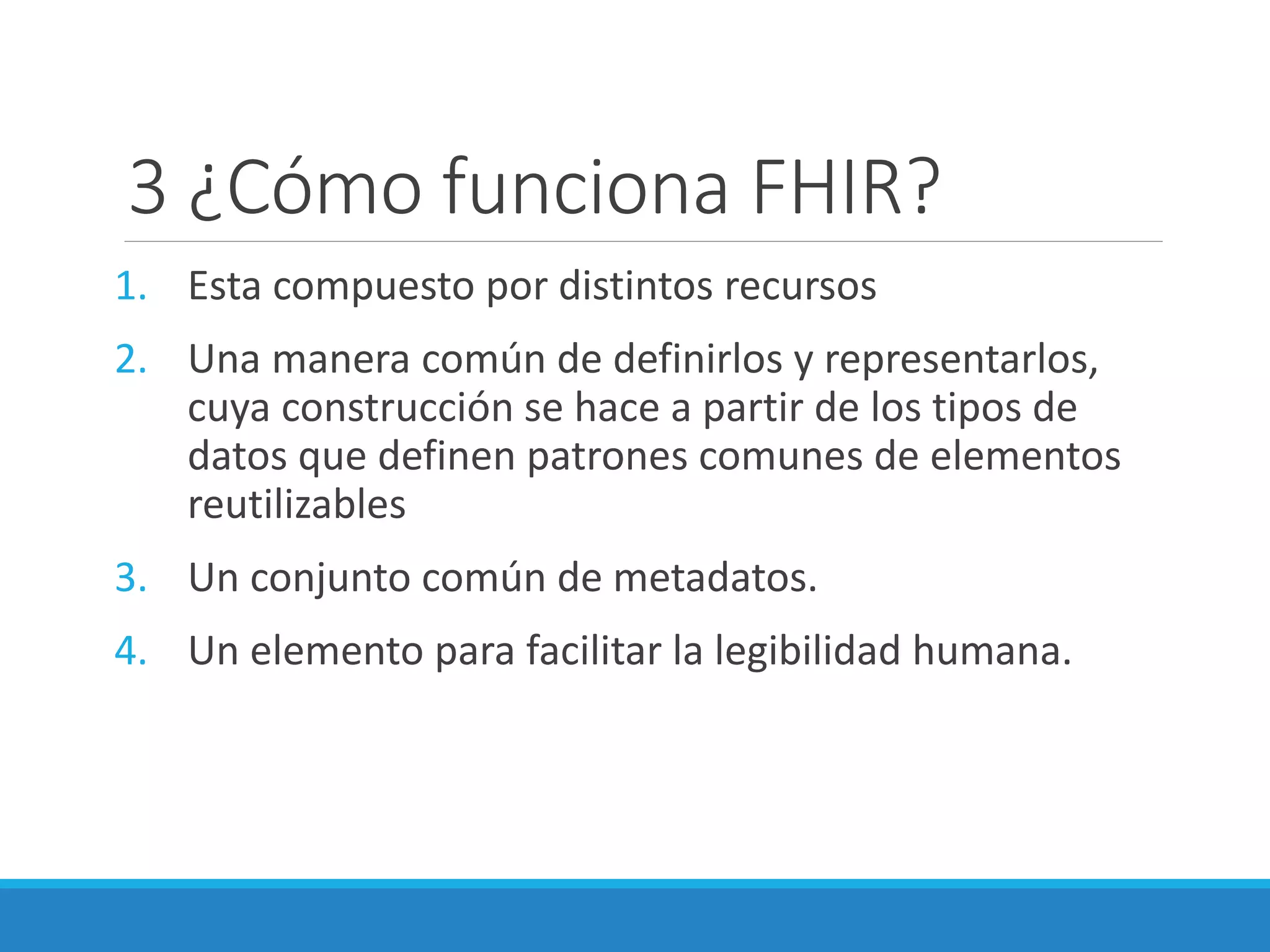 3 ¿Cómo funciona FHIR?
1. Esta compuesto por distintos recursos
2. Una manera común de definirlos y representarlos,
cuya construcción se hace a partir de los tipos de
datos que definen patrones comunes de elementos
reutilizables
3. Un conjunto común de metadatos.
4. Un elemento para facilitar la legibilidad humana.
 