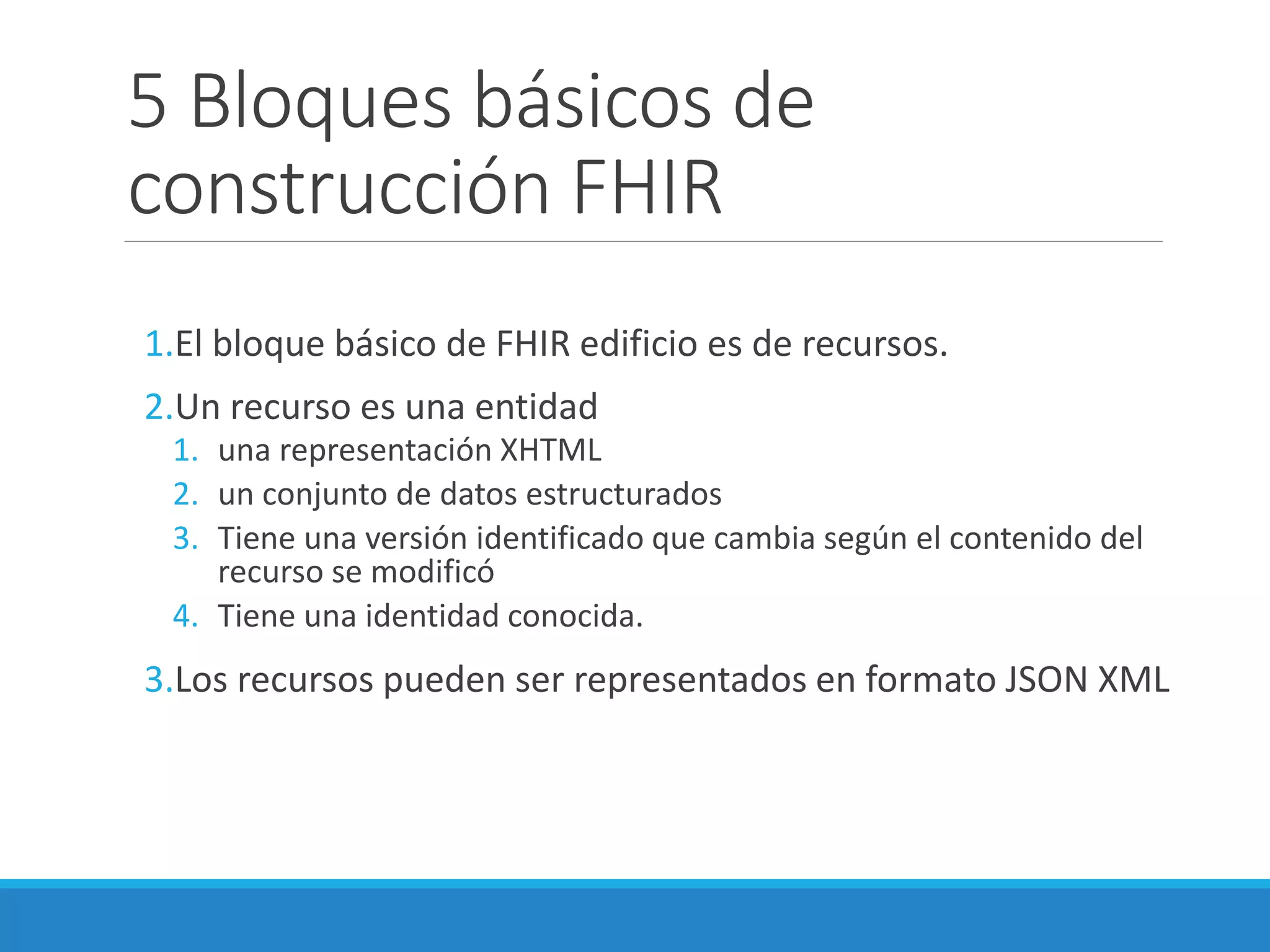 5 Bloques básicos de
construcción FHIR
1.El bloque básico de FHIR edificio es de recursos.
2.Un recurso es una entidad
1. una representación XHTML
2. un conjunto de datos estructurados
3. Tiene una versión identificado que cambia según el contenido del
recurso se modificó
4. Tiene una identidad conocida.
3.Los recursos pueden ser representados en formato JSON XML
 