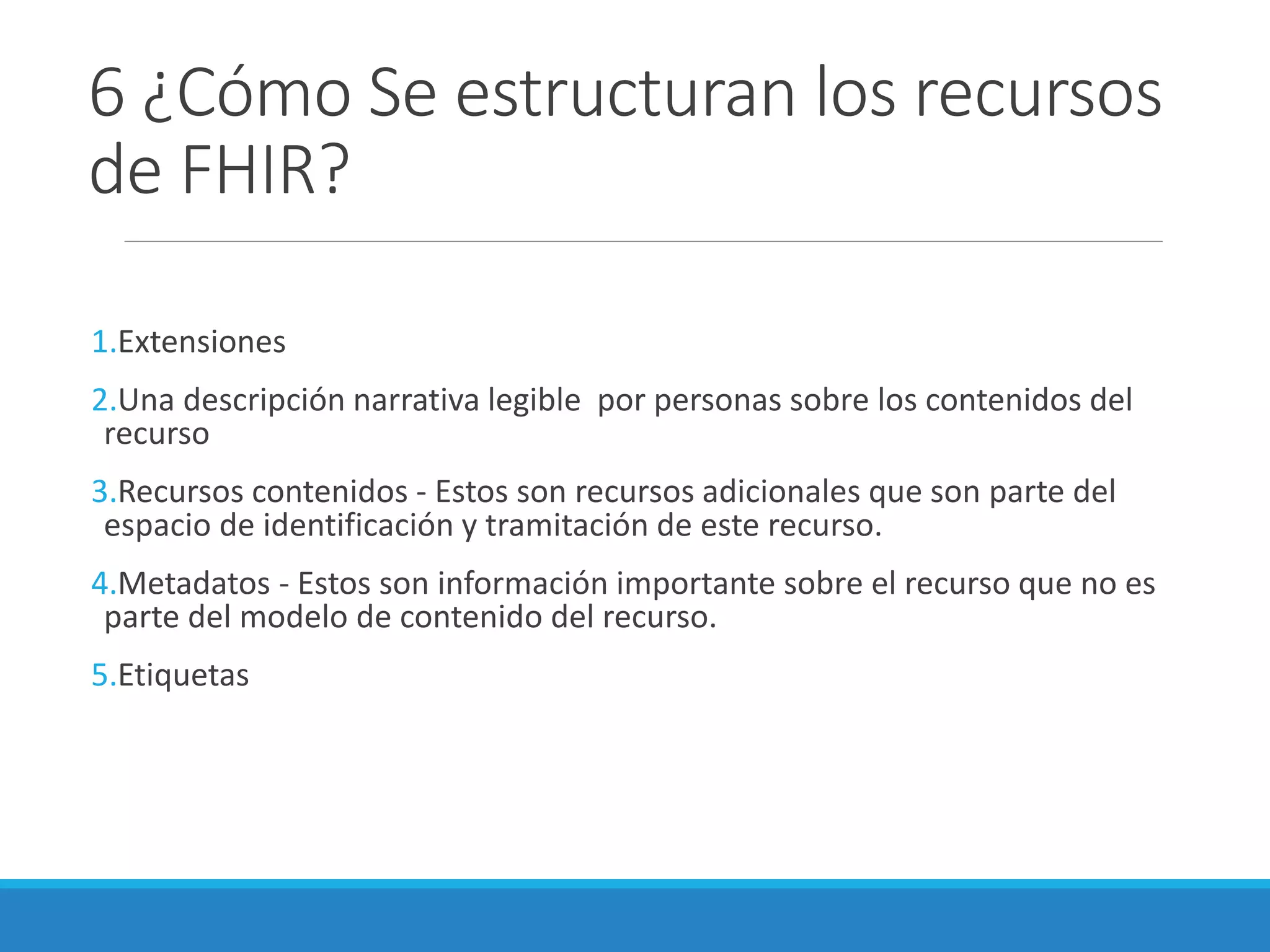 6 ¿Cómo Se estructuran los recursos
de FHIR?
1.Extensiones
2.Una descripción narrativa legible por personas sobre los contenidos del
recurso
3.Recursos contenidos - Estos son recursos adicionales que son parte del
espacio de identificación y tramitación de este recurso.
4.Metadatos - Estos son información importante sobre el recurso que no es
parte del modelo de contenido del recurso.
5.Etiquetas
 