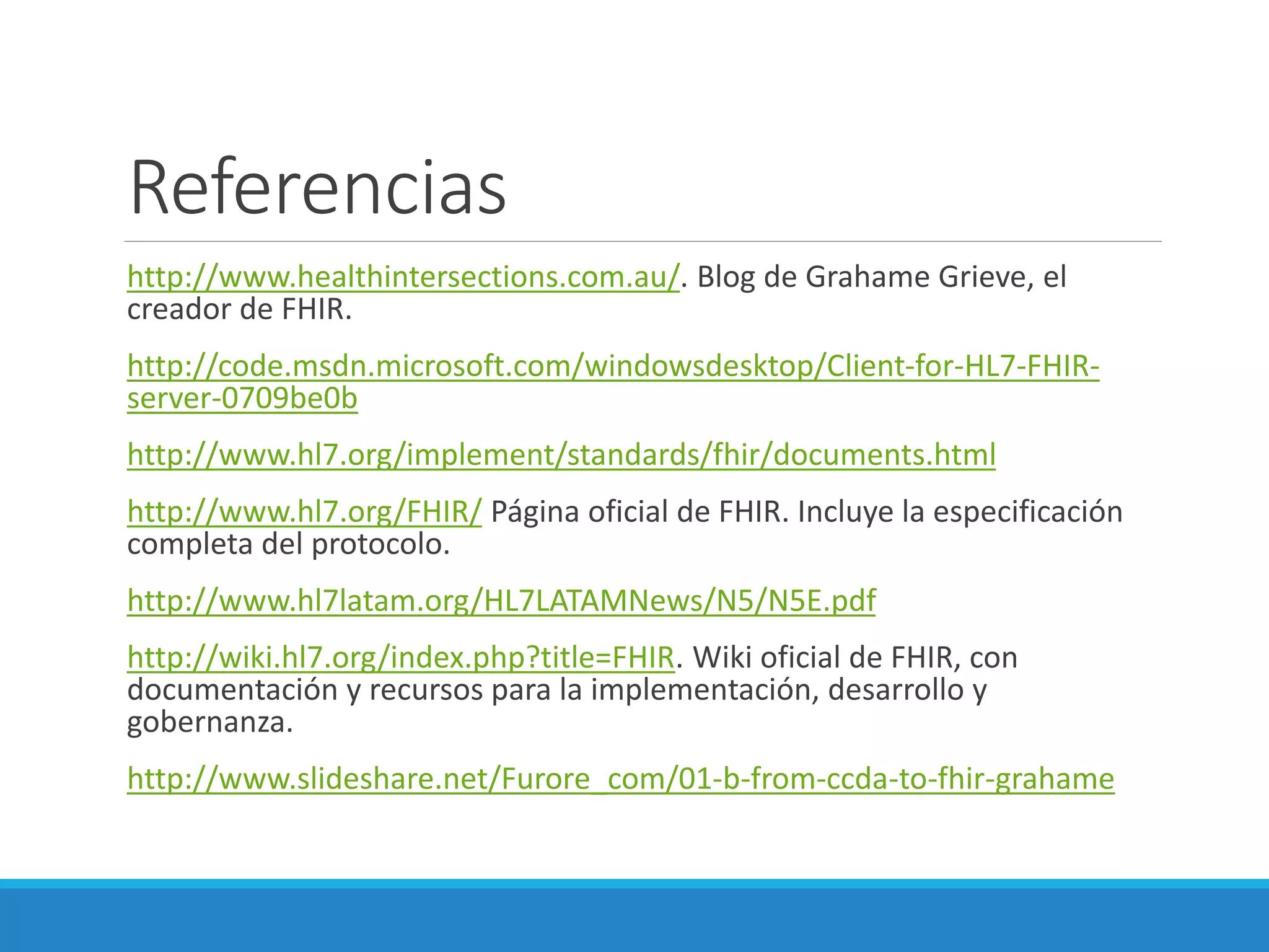 Referencias
http://www.healthintersections.com.au/. Blog de Grahame Grieve, el
creador de FHIR.
http://code.msdn.microsoft.com/windowsdesktop/Client-for-HL7-FHIR-
server-0709be0b
http://www.hl7.org/implement/standards/fhir/documents.html
http://www.hl7.org/FHIR/ Página oficial de FHIR. Incluye la especificación
completa del protocolo.
http://www.hl7latam.org/HL7LATAMNews/N5/N5E.pdf
http://wiki.hl7.org/index.php?title=FHIR. Wiki oficial de FHIR, con
documentación y recursos para la implementación, desarrollo y
gobernanza.
http://www.slideshare.net/Furore_com/01-b-from-ccda-to-fhir-grahame
 