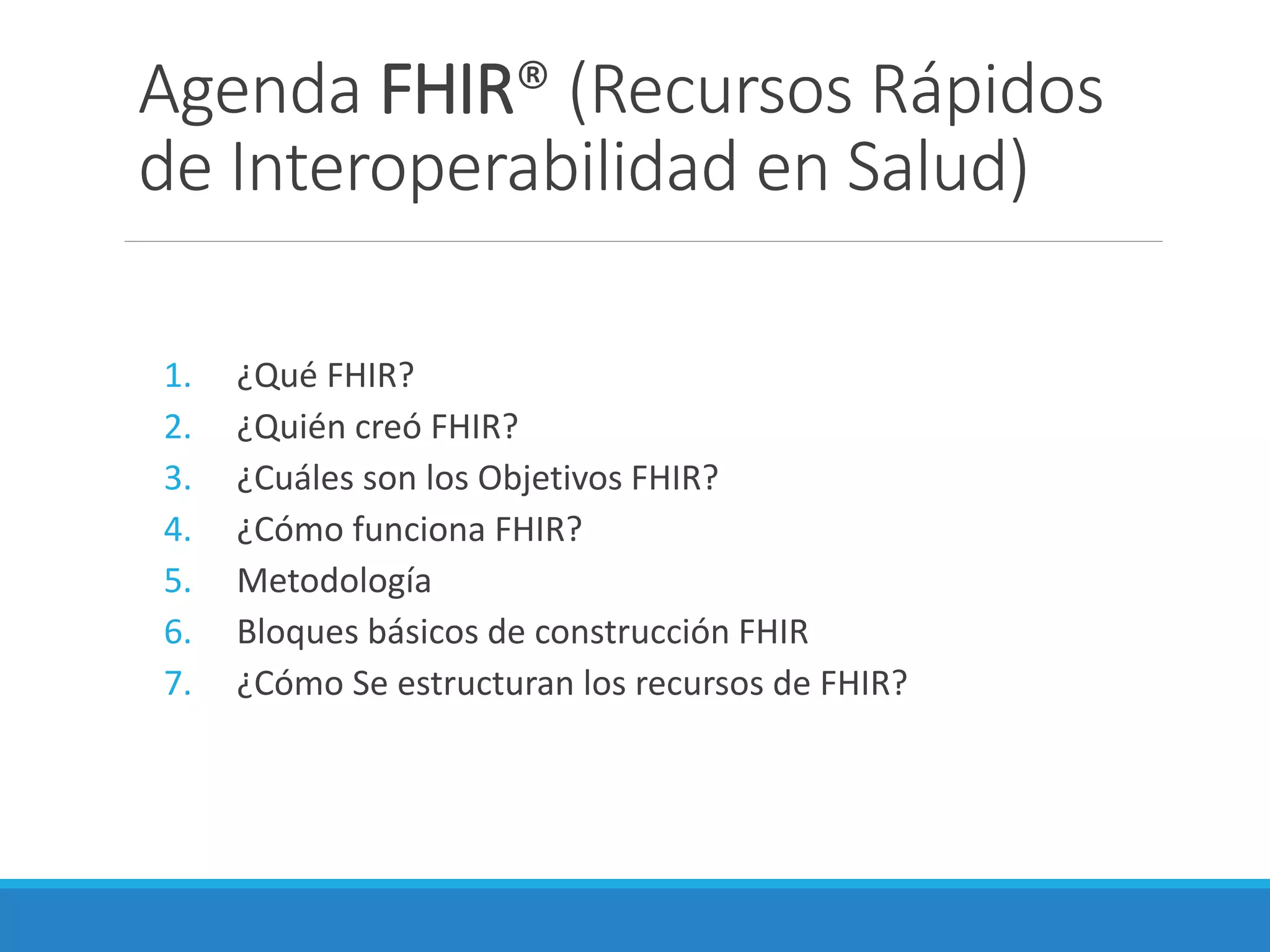 Agenda FHIR® (Recursos Rápidos
de Interoperabilidad en Salud)
1. ¿Qué FHIR?
2. ¿Quién creó FHIR?
3. ¿Cuáles son los Objetivos FHIR?
4. ¿Cómo funciona FHIR?
5. Metodología
6. Bloques básicos de construcción FHIR
7. ¿Cómo Se estructuran los recursos de FHIR?
 