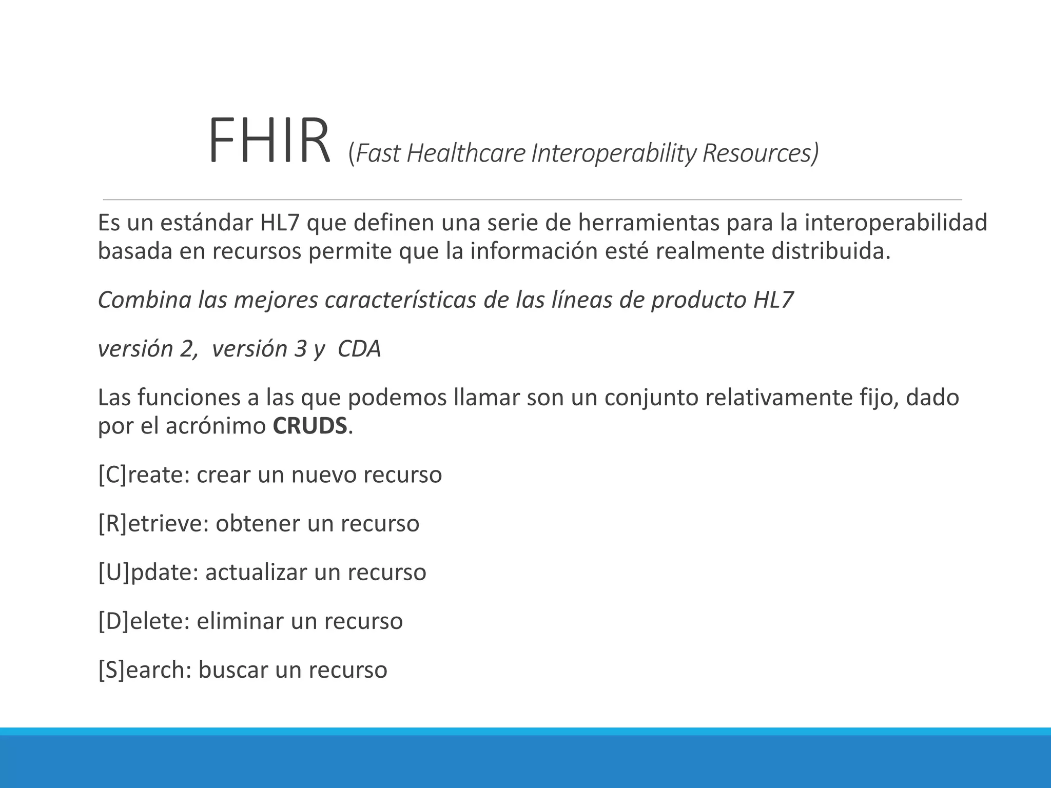 FHIR (Fast Healthcare Interoperability Resources)
Es un estándar HL7 que definen una serie de herramientas para la interoperabilidad
basada en recursos permite que la información esté realmente distribuida.
Combina las mejores características de las líneas de producto HL7
versión 2, versión 3 y CDA
Las funciones a las que podemos llamar son un conjunto relativamente fijo, dado
por el acrónimo CRUDS.
[C]reate: crear un nuevo recurso
[R]etrieve: obtener un recurso
[U]pdate: actualizar un recurso
[D]elete: eliminar un recurso
[S]earch: buscar un recurso
 