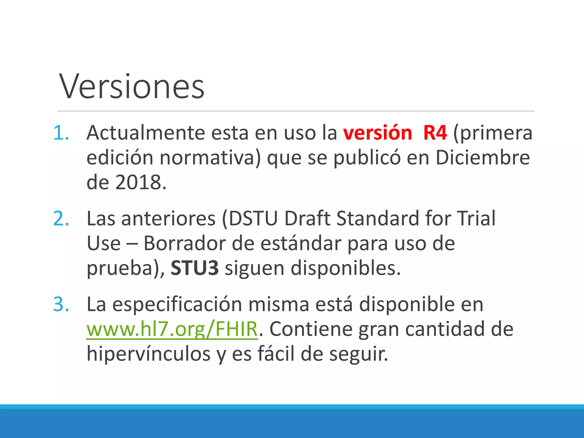 Versiones
1. Actualmente esta en uso la versión R4 (primera
edición normativa) que se publicó en Diciembre
de 2018.
2. Las anteriores (DSTU Draft Standard for Trial
Use – Borrador de estándar para uso de
prueba), STU3 siguen disponibles.
3. La especificación misma está disponible en
www.hl7.org/FHIR. Contiene gran cantidad de
hipervínculos y es fácil de seguir.
 