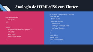 Analogía de HTML/CSS con Flutter
var container = new Container( // grey box
child: new Text(
"Lorem ipsum",
style: new TextStyle(
fontSize: 24.0
fontWeight: FontWeight.w900,
fontFamily: "Georgia",
),
),
width: 320.0,
height: 240.0,
color: Colors.grey[300],
);
<div class="greybox">
Lorem ipsum
</div>
.greybox {
background-color: #e0e0e0; /* grey 300 */
width: 320px;
height: 240px;
font: 900 24px Georgia;
}
 