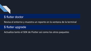 $ flutter doctor
Revisa el entorno y muestra un reporte en la ventana de la terminal
$ flutter upgrade
Actualiza tanto el SDK de Flutter así como los otros paquetes
 
