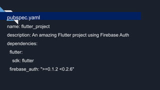 pubspec.yaml
name: flutter_project
description: An amazing Flutter project using Firebase Auth
dependencies:
flutter:
sdk: flutter
firebase_auth: ">=0.1.2 <0.2.6"
 