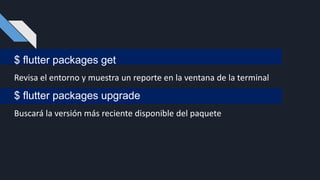 $ flutter packages get
Revisa el entorno y muestra un reporte en la ventana de la terminal
$ flutter packages upgrade
Buscará la versión más reciente disponible del paquete
 