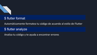 $ flutter format
Automáticamente formatea tu código de acuerdo al estilo de Flutter
$ flutter analyze
Analiza tu código y te ayuda a encontrar errores
 