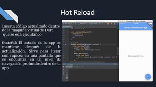 Inserta código actualizado dentro
de la máquina virtual de Dart
que se está ejecutando
Stateful: El estado de la app se
mantiene después de la
actualización. Sirve para iterar
con rapidez en una pantalla que
se encuentra en un nivel de
navegación profundo dentro de tu
app
Hot Reload
 