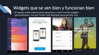 Widgets que se ven bien y funcionan bien
• El equipo analizó aplicaciones populares y notó muchos widgets
personalizados. Así que Flutter está diseñado para permitir eso.
 