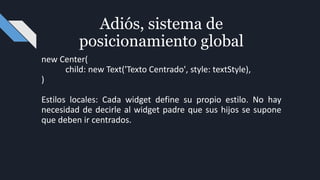new Center(
child: new Text('Texto Centrado', style: textStyle),
)
Estilos locales: Cada widget define su propio estilo. No hay
necesidad de decirle al widget padre que sus hijos se supone
que deben ir centrados.
Adiós, sistema de
posicionamiento global
 