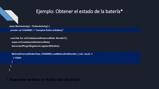 Ejemplo: Obtener el estado de la batería*
class MainActivity() : FlutterActivity() {
private val CHANNEL = "samples.flutter.io/battery"
override fun onCreate(savedInstanceState: Bundle?) {
super.onCreate(savedInstanceState)
GeneratedPluginRegistrant.registerWith(this)
MethodChannel(flutterView, CHANNEL).setMethodCallHandler { call, result ->
// TODO
}
}
}
* Example written in Kotlin for Android
 