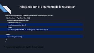Trabajando con el argumento de la respuesta*
MethodChannel(flutterView, CHANNEL).setMethodCallHandler { call, result ->
if (call.method == "getBatteryLevel") {
val batteryLevel = getBatteryLevel()
if (batteryLevel != -1) {
result.success(batteryLevel)
} else {
result.error("UNAVAILABLE", "Battery level not available.", null)
}
} else {
result.notImplemented()
}
}
* Example written in Kotlin for Android
 