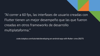 “Al correr a 60 fps, las interfases de usuario creadas con
Flutter tienen un mejor desempeño que las que fueron
creadas en otros frameworks de desarrollo
multiplataforma.”
code.tutsplus.com/tutorials/developing-an-android-app-with-flutter--cms-28270
 