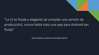 "La UI es fluida y elegante (al compilar una versión de
producción), nunca había visto una app para Android tan
fluida"
Pascal Welsch, ponente en Droidcon Berlin
 
