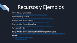 Recursos y Ejemplos
• Proyecto App Esperanza
• https://github.com/VictorRancesCode/Esperanza
• Proyecto Ebay Search
• https://github.com/VictorRancesCode/flutter-ebay-search
• Proyecto Lib. Json to Form
• https://github.com/VictorRancesCode/json_to_form
• Proyecto Lib. Flutter Dialogflow
• https://github.com/VictorRancesCode/flutter_dialogflow
• Awesome Flutter
• https://github.com/Solido/awesome-flutter
• Blog: What’s Revolutionary about Flutter por Wm Leler
• https://hackernoon.com/whats-revolutionary-about-flutter-946915b09514
• Flutter
• https://github.com/flutter
• https://flutter.io/
 