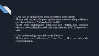• ¿Qué tipo de aplicaciones puedo construir con Flutter?
• Flutter está optimizado para aplicaciones móviles 2D que desean
ejecutarse tanto en Android como en iOS.
• Puede crear aplicaciones completas con Flutter, que incluyen
cámara, geolocalización, red, almacenamiento, SDK de terceros y
más.
• ¿Con qué tecnología está fabricado Flutter?
• Flutter está construido con C, C ++, Dart y Skia (un motor de
renderización 2D).
 