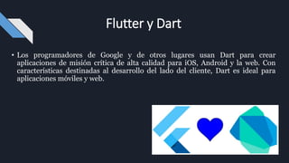 • Los programadores de Google y de otros lugares usan Dart para crear
aplicaciones de misión crítica de alta calidad para iOS, Android y la web. Con
características destinadas al desarrollo del lado del cliente, Dart es ideal para
aplicaciones móviles y web.
Flutter y Dart
 