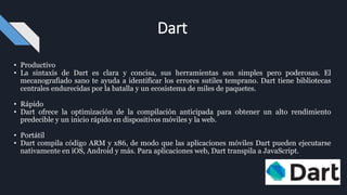 • Productivo
• La sintaxis de Dart es clara y concisa, sus herramientas son simples pero poderosas. El
mecanografiado sano te ayuda a identificar los errores sutiles temprano. Dart tiene bibliotecas
centrales endurecidas por la batalla y un ecosistema de miles de paquetes.
• Rápido
• Dart ofrece la optimización de la compilación anticipada para obtener un alto rendimiento
predecible y un inicio rápido en dispositivos móviles y la web.
• Portátil
• Dart compila código ARM y x86, de modo que las aplicaciones móviles Dart pueden ejecutarse
nativamente en iOS, Android y más. Para aplicaciones web, Dart transpila a JavaScript.
Dart
 